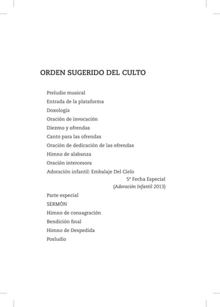 ORDEN SUGERIDO DEL CULTO
Preludio musical
Entrada de la plataforma
Doxología
Oración de invocación
Diezmo y ofrendas
Canto para las ofrendas
Oración de dedicación de las ofrendas
Himno de alabanza
Oración intercesora
Adoración infantil: Embalaje Del Cielo
5ª Fecha Especial
(Adoración Infantil 2013)
Parte especial
SERMÓN
Himno de consagración
Bendición final
Himno de Despedida
Posludio

 