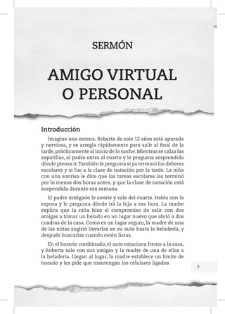 SERMÓN

AMIGO VIRTUAL
O PERSONAL
Introducción
Imagine una escena. Roberta de solo 12 años está apurada
y nerviosa, y se arregla rápidamente para salir al final de la
tarde, prácticamente al inicio de la noche. Mientras se calza las
zapatillas, el padre entra al cuarto y le pregunta sorprendido
dónde piensa ir. También le pregunta si ya terminó los deberes
escolares y si fue a la clase de natación por la tarde. La niña
con una sonrisa le dice que las tareas escolares las terminó
por lo menos dos horas antes, y que la clase de natación está
suspendida durante esa semana.
El padre intrigado le sonríe y sale del cuarto. Habla con la
esposa y le pregunta dónde irá la hija a esa hora. La madre
explica que la niña hizo el compromiso de salir con dos
amigas a tomar un helado en un lugar nuevo que abrió a dos
cuadras de la casa. Como es un lugar seguro, la madre de una
de las niñas sugirió llevarlas en su auto hasta la heladería, y
después buscarlas cuando estén listas.
En el horario combinado, el auto estaciona frente a la casa,
y Roberta sale con sus amigas y la madre de una de ellas a
la heladería. Llegan al lugar, la madre establece un límite de
horario y les pide que mantengan los celulares ligados.

5

 