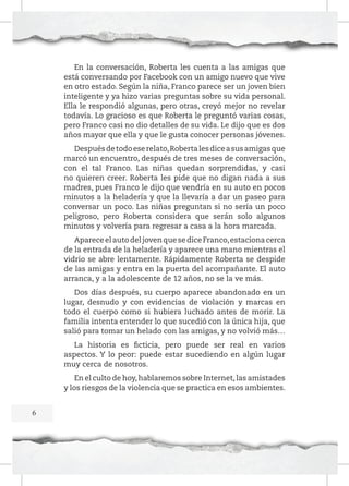 En la conversación, Roberta les cuenta a las amigas que
está conversando por Facebook con un amigo nuevo que vive
en otro estado. Según la niña, Franco parece ser un joven bien
inteligente y ya hizo varias preguntas sobre su vida personal.
Ella le respondió algunas, pero otras, creyó mejor no revelar
todavía. Lo gracioso es que Roberta le preguntó varias cosas,
pero Franco casi no dio detalles de su vida. Le dijo que es dos
años mayor que ella y que le gusta conocer personas jóvenes.
Después de todo ese relato, Roberta les dice a sus amigas que
marcó un encuentro, después de tres meses de conversación,
con el tal Franco. Las niñas quedan sorprendidas, y casi
no quieren creer. Roberta les pide que no digan nada a sus
madres, pues Franco le dijo que vendría en su auto en pocos
minutos a la heladería y que la llevaría a dar un paseo para
conversar un poco. Las niñas preguntan si no sería un poco
peligroso, pero Roberta considera que serán solo algunos
minutos y volvería para regresar a casa a la hora marcada.
Aparece el auto del joven que se dice Franco, estaciona cerca
de la entrada de la heladería y aparece una mano mientras el
vidrio se abre lentamente. Rápidamente Roberta se despide
de las amigas y entra en la puerta del acompañante. El auto
arranca, y a la adolescente de 12 años, no se la ve más.
Dos días después, su cuerpo aparece abandonado en un
lugar, desnudo y con evidencias de violación y marcas en
todo el cuerpo como si hubiera luchado antes de morir. La
familia intenta entender lo que sucedió con la única hija, que
salió para tomar un helado con las amigas, y no volvió más…
La historia es ficticia, pero puede ser real en varios
aspectos. Y lo peor: puede estar sucediendo en algún lugar
muy cerca de nosotros.
En el culto de hoy, hablaremos sobre Internet, las amistades
y los riesgos de la violencia que se practica en esos ambientes.
6

 