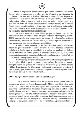 10 
Afinal, é impossível formar alunos que saibam comparar, relacionar, 
formar juízo e argumentar se a eles não for oferecida a oportunidade de 
confrontar diferentes pontos de vista, diferentes recortes e ênfases. Impossível 
formar alunos que saibam “pensar em rede”, buscar, selecionar, complementar 
informações, enfim, gerenciar a construção de seu próprio conhecimento se a 
eles não for dada, na escola, oportunidade de também buscar, em diferentes 
fontes e suportes, aí incluídos os disponíveis pela tecnologia, as informações 
que lhes completem o quadro no desenvolvimento de um determinado conceito 
ou conteúdo e de experimentar suas hipóteses. 
Da mesma maneira, como o aluno que precisa formar, ele também, 
professor deveria ser formado como um gerenciador de informações (Galiazzi, 
2003), construindo seu conhecimento no tecido de informações, análises, 
interpretações, buscadas em fontes diversas, incluindo aquelas não didáticas, 
mas que passam a ser porque adquirem uso didático. 
Acreditamos que os cursos de formação deveriam também adotar essa 
prática no que diz respeito ao uso de materiais didáticos de modo a criar uma 
referência, trabalhar com a pluralidade, criar redes que ponham em diálogo 
textos diferentes, de fontes, gêneros e natureza diversas, que é, aliás, como 
lemos cotidianamente o mundo: estabelecendo relações entre os “textos” vários 
com os quais nos deparamos o tempo todo. 
Dentro desta perspectiva neste caderno apresentamos algumas propostas 
de atividades didáticas que foram construídas através da discussão em conjunto 
com professores de química em formação e professores que já atuam na rede 
pública de ensino em Curitiba. As atividades aqui apresentadas se referem à 
utilização de jogos, adaptados da literatura, que possam contribuir para o ensino 
de química em nível médio ou fundamental. 
O Uso de Jogos no Processo de Ensino-Aprendizagem 
As atividades lúdicas, mais do que serem aceitas como rotina da 
educação de alunos no Ensino Fundamental e Médio, cuja faixa etária varia 
entre 11 e 17 anos, é uma prática privilegiada para a aplicação de uma educação 
que vise o desenvolvimento pessoal e a atuação cooperativa na sociedade, como 
também instrumentos motivadores, atraentes e estimuladores do processo de 
construção do conhecimento, podendo ser definida de acordo com Soares (1996) 
como uma ação divertida, seja qual for o contexto lingüístico, desconsiderando o 
objeto envolto na ação. Se há regras, essa atividade lúdica pode ser considerada 
um jogo. O jogo, considerado um tipo de atividade lúdica, possui duas funções: 
 