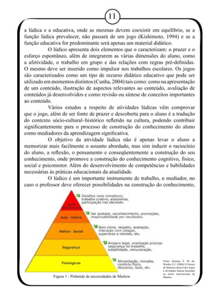 1 
a lúdica e a educativa, onde as mesmas devem coexistir em equilíbrio, se a 
função lúdica prevalecer, não passará de um jogo (Kishimoto, 1994) e se a 
função educativa for predominante será apenas um material didático. 
O lúdico apresenta dois elementos que o caracterizam: o prazer e o 
esforço espontâneo, além de integrarem as várias dimensões do aluno, como 
a afetividade, o trabalho em grupo e das relações com regras pré-definidas. 
O mesmo deve ser inserido como impulsor nos trabalhos escolares. Os jogos 
são caracterizados como um tipo de recurso didático educativo que pode ser 
utilizado em momentos distintos (Cunha, 2004) tais como: como na apresentação 
de um conteúdo, ilustração de aspectos relevantes ao conteúdo, avaliação de 
conteúdos já desenvolvidos e como revisão ou síntese de conceitos importantes 
ao conteúdo. 
Vários estudos a respeito de atividades lúdicas vêm comprovar 
que o jogo, além de ser fonte de prazer e descoberta para o aluno é a tradução 
do contexto sócio-cultural–histórico refletido na cultura, podendo contribuir 
significantemente para o processo de construção do conhecimento do aluno 
como mediadores da aprendizagem significativa. 
O objetivo da atividade lúdica não é apenas levar o aluno a 
memorizar mais facilmente o assunto abordado, mas sim induzir o raciocínio 
do aluno, a reflexão, o pensamento e conseqüentemente a construção do seu 
conhecimento, onde promove a construção do conhecimento cognitivo, físico, 
social e psicomotor. Além do desenvolvimento de competências e habilidades 
necessárias às práticas educacionais da atualidade. 
O lúdico é um importante instrumento de trabalho, o mediador, no 
caso o professor deve oferecer possibilidades na construção do conhecimento, 
Figura 1 - Pirâmide de necessidades de Maslow 
Fonte: Santana, E. M. de; 
Wartha, E.J. (2006) O Ensino 
de Química através dos Jogos 
e atividades lúdicas baseadas 
na teoria motivacional de 
Maslow 
 