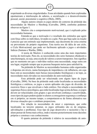 12 
respeitando as diversas singularidades. Essas atividades quando bem exploradas 
oportunizam a interlocução de saberes, a socialização e o desenvolvimento 
pessoal, social, psicomotor e cognitivo (Melo, 2005). 
Alguns autores situam os jogos dentro do contexto da pirâmide das 
necessidades de Maslow e Herzberg (Carvalho, 2004), conforme podemos 
observar na figura 1. 
Maslow cita o comportamento motivacional, que é explicado pelas 
necessidades humanas. 
Entende-se que a motivação é o resultado dos estímulos que agem 
com força sobre os indivíduos, levando-os a ação. Para que haja ação ou reação 
é preciso que um estímulo seja implementado, seja decorrente de coisa externa 
ou proveniente do próprio organismo. Esta teoria nos dá idéia de um ciclo, 
o Ciclo Motivacional, que pode ser facilmente aplicado a jogos e atividades 
lúdicas (Santana e Wartha, 2006). 
A teoria de Maslow é conhecida como uma das mais importantes 
teorias de motivação. Para ele, as necessidades dos seres humanos obedecem a 
uma hierarquia, ou seja, uma escala de valores a serem transpostos. Isto significa 
que no momento em que o indivíduo realiza uma necessidade, surge outra em 
seu lugar, exigindo sempre que as pessoas busquem meios para satisfazê-la. 
Na pirâmide de Maslow as necessidades humanas estão organizadas 
e dispostas em níveis, numa hierarquia de importância e de influência, em cuja 
base está as necessidades mais baixas (necessidades fisiológicas) e no topo, as 
necessidades mais elevadas (as necessidades de auto-realização). 
Essa pirâmide pode ser relacionada com alguns tipos de jogos 
(Carvalho, 2004). Na base da pirâmide onde estão localizadas as necessidades 
fisiológicas e estéticas, os jogos a serem aplicados são jogos de diversão, de 
exercício físico e que envolvam o lado estético. Em relação a necessidades de 
segurança física e psicológica, que estão localizadas logo acima da base, os jogos 
devem ser relacionados com grupos e que envolvam confiança e assertividade, 
esses tipos de jogos podem ajudar os alunos a conseguirem segurança e confiança 
em si próprios, ao mesmo tempo, a comportarem-se de forma afirmativa nas 
diversas situações que o cotidiano proporciona. 
Em relação às necessidades de amor e esperanças, que estão 
localizados no terceiro patamar, os jogos utilizados são os de enigmas, 
adivinhações e problemas. Esse tipo de jogo desenvolve o raciocínio e faz o 
aluno pensar de forma mais crítica, onde o mesmo posteriormente tome decisões 
próprias e construa o seu conhecimento. 
O quarto patamar da pirâmide é relativo às necessidades de auto- 
 