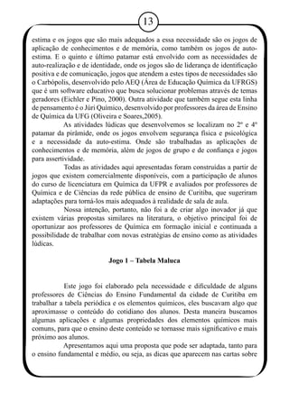 13 
estima e os jogos que são mais adequados a essa necessidade são os jogos de 
aplicação de conhecimentos e de memória, como também os jogos de auto-estima. 
E o quinto e último patamar está envolvido com as necessidades de 
auto-realização e de identidade, onde os jogos são de liderança de identificação 
positiva e de comunicação, jogos que atendem a estes tipos de necessidades são 
o Carbópolis, desenvolvido pelo AEQ (Área de Educação Química da UFRGS) 
que é um software educativo que busca solucionar problemas através de temas 
geradores (Eichler e Pino, 2000). Outra atividade que também segue esta linha 
de pensamento é o Júri Químico, desenvolvido por professores da área de Ensino 
de Química da UFG (Oliveira e Soares,2005). 
As atividades lúdicas que desenvolvemos se localizam no 2º e 4º 
patamar da pirâmide, onde os jogos envolvem segurança física e psicológica 
e a necessidade da auto-estima. Onde são trabalhadas as aplicações de 
conhecimentos e de memória, além de jogos de grupo e de confiança e jogos 
para assertividade. 
Todas as atividades aqui apresentadas foram construídas a partir de 
jogos que existem comercialmente disponíveis, com a participação de alunos 
do curso de licenciatura em Química da UFPR e avaliados por professores de 
Química e de Ciências da rede pública de ensino de Curitiba, que sugeriram 
adaptações para torná-los mais adequados à realidade de sala de aula. 
Nossa intenção, portanto, não foi a de criar algo inovador já que 
existem várias propostas similares na literatura, o objetivo principal foi de 
oportunizar aos professores de Química em formação inicial e continuada a 
possibilidade de trabalhar com novas estratégias de ensino como as atividades 
lúdicas. 
Jogo 1 – Tabela Maluca 
Este jogo foi elaborado pela necessidade e dificuldade de alguns 
professores de Ciências do Ensino Fundamental da cidade de Curitiba em 
trabalhar a tabela periódica e os elementos químicos, eles buscavam algo que 
aproximasse o conteúdo do cotidiano dos alunos. Desta maneira buscamos 
algumas aplicações e algumas propriedades dos elementos químicos mais 
comuns, para que o ensino deste conteúdo se tornasse mais significativo e mais 
próximo aos alunos. 
Apresentamos aqui uma proposta que pode ser adaptada, tanto para 
o ensino fundamental e médio, ou seja, as dicas que aparecem nas cartas sobre 
 