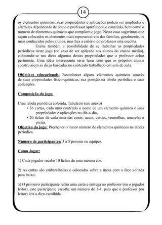 14 
os elementos químicos, suas propriedades e aplicações podem ser ampliadas e 
alteradas dependendo de como o professor aprofundou o conteúdo, bem como o 
número de elementos químicos que compõem o jogo. Neste caso sugerimos que 
sejam colocados os elementos mais representativos das famílias, geralmente, os 
mais conhecidos pelos alunos, mas fica a critério do professor esta escolha. 
Existe também a possibilidade de se trabalhar as propriedades 
periódicas neste jogo (no caso de ser aplicado aos alunos do ensino médio), 
colocando-se nas dicas algumas destas propriedades que o professor achar 
pertinente. Uma idéia interessante seria fazer com que os próprios alunos 
construíssem as dicas baseadas no conteúdo trabalhado em sala de aula. 
Objetivos educacionais: Reconhecer alguns elementos químicos através 
de suas propriedades físico-químicas, sua posição na tabela periódica e suas 
aplicações. 
Composição do jogo: 
Uma tabela periódica colorida, Tabuleiro (em anexo) 
• 36 cartas, cada uma contendo o nome de um elemento químico e suas 
propriedades e aplicações no dia-a-dia, 
• 20 fichas de cada uma das cores: azuis, verdes, vermelhas, amarelas e 
pretas. 
Objetivo do jogo: Preencher o maior número de elementos químicos na tabela 
periódica. 
Número de participantes: 3 a 5 pessoas ou equipes. 
Como Jogar: 
1) Cada jogador recebe 10 fichas de uma mesma cor. 
2) As cartas são embaralhadas e colocadas sobre a mesa com a face voltada 
para baixo. 
3) O primeiro participante retira uma carta e entrega ao professor (ou o jogador 
leitor), este participante escolhe um número de 1-4, para que o professor (ou 
leitor) leia a dica escolhida. 
 