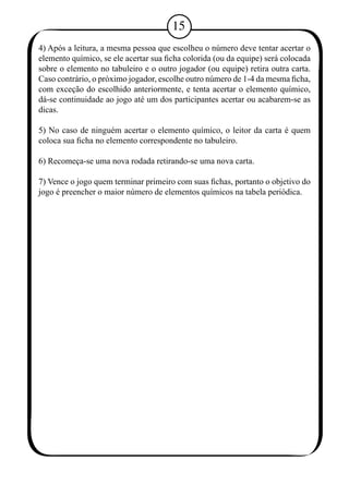15 
4) Após a leitura, a mesma pessoa que escolheu o número deve tentar acertar o 
elemento químico, se ele acertar sua ficha colorida (ou da equipe) será colocada 
sobre o elemento no tabuleiro e o outro jogador (ou equipe) retira outra carta. 
Caso contrário, o próximo jogador, escolhe outro número de 1-4 da mesma ficha, 
com exceção do escolhido anteriormente, e tenta acertar o elemento químico, 
dá-se continuidade ao jogo até um dos participantes acertar ou acabarem-se as 
dicas. 
5) No caso de ninguém acertar o elemento químico, o leitor da carta é quem 
coloca sua ficha no elemento correspondente no tabuleiro. 
6) Recomeça-se uma nova rodada retirando-se uma nova carta. 
7) Vence o jogo quem terminar primeiro com suas fichas, portanto o objetivo do 
jogo é preencher o maior número de elementos químicos na tabela periódica. 
 