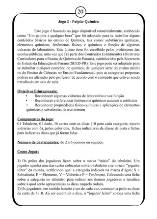 20 
Jogo 2 - Palpite Químico 
Este jogo é baseado no jogo disponível comercialmente, conhecido 
como “Um palpite a qualquer hora” que foi adaptado para se trabalhar alguns 
conteúdos básicos no ensino de Química, tais como: substâncias químicas, 
elementos químicos, fenômenos físicos e químicos e função de algumas 
vidrarias de laboratório. Este último item foi escolhido pelos professores das 
escolas públicas, uma vez que faz parte dos Conteúdos Estruturantes (Diretrizes 
Curriculares para o Ensino de Química do Paraná), estabelecidos pela Secretaria 
do Estado da Educação do Paraná (SEED-PR). Este jogo pode ser adaptado para 
se trabalhar qualquer conteúdo de química, de qualquer série do ensino médio 
ou do Ensino de Ciências no Ensino Fundamental, pois as categorias propostas 
podem ser alteradas pelo professor de acordo com o conteúdo que estiver sendo 
trabalhado em sala de aula. 
Objetivos Educacionais: 
• Reconhecer algumas vidrarias de laboratório e sua função 
• Reconhecer e diferenciar fenômenos químicos naturais e artificiais 
• Reconhecer propriedades físico-químicas e aplicações de elementos 
químicos e substâncias de uso comum 
Componentes do jogo: 
01 Tabuleiro, 01 dado, 36 cartas com as dicas (10 para cada categoria, exceto 
vidrarias com 6), peões coloridos, fichas indicativas da classe da pista e fichas 
para indicar as dicas que já foram lidas 
Número de participantes: de 2 a 6 pessoas ou equipes. 
Como Jogar: 
1) Os peões dos jogadores ficam sobre a marca “início” do tabuleiro. Um 
jogador apanha uma das cartas colocadas sobre o tabuleiro e se torna o “jogador 
leitor” da rodada, verificando qual a categoria indicada na marca d’água: S = 
Substância, E = Elemento, V = Vidraria e F = Fenômeno. Colocando uma ficha 
sobre a categoria no tabuleiro para indicar aos demais jogadores a temática 
sobre a qual serão apresentadas as dicas naquela rodada. 
2) Os jogadores, em sentido horário e um de cada vez, começam a pedir as dicas 
da carta de 1-10. Ao ser escolhida a dica, o “jogador leitor” coloca uma ficha 
 