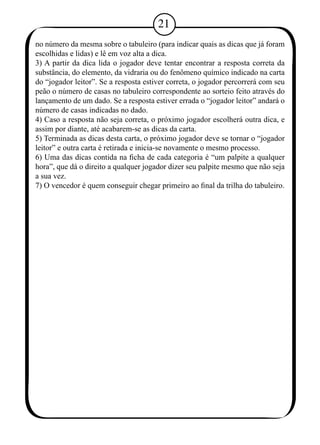 21 
no número da mesma sobre o tabuleiro (para indicar quais as dicas que já foram 
escolhidas e lidas) e lê em voz alta a dica. 
3) A partir da dica lida o jogador deve tentar encontrar a resposta correta da 
substância, do elemento, da vidraria ou do fenômeno químico indicado na carta 
do “jogador leitor”. Se a resposta estiver correta, o jogador percorrerá com seu 
peão o número de casas no tabuleiro correspondente ao sorteio feito através do 
lançamento de um dado. Se a resposta estiver errada o “jogador leitor” andará o 
número de casas indicadas no dado. 
4) Caso a resposta não seja correta, o próximo jogador escolherá outra dica, e 
assim por diante, até acabarem-se as dicas da carta. 
5) Terminada as dicas desta carta, o próximo jogador deve se tornar o “jogador 
leitor” e outra carta é retirada e inicia-se novamente o mesmo processo. 
6) Uma das dicas contida na ficha de cada categoria é “um palpite a qualquer 
hora”, que dá o direito a qualquer jogador dizer seu palpite mesmo que não seja 
a sua vez. 
7) O vencedor é quem conseguir chegar primeiro ao final da trilha do tabuleiro. 
 