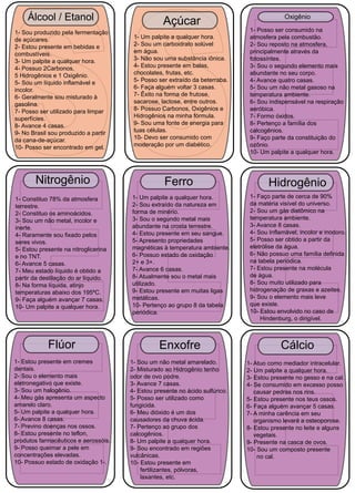 Álcool / Etanol Açúcar 
24 1- Sou produzido pela fermentação 
de açúcares. 
2- Estou presente em bebidas e 
combustíveis. 
3- Um palpite a qualquer hora. 
4- Possuo 2Carbonos, 
5 Hidrogênios e 1 Oxigênio. 
5- Sou um líquido inflamável e 
incolor. 
6- Geralmente sou misturado à 
gasolina. 
7- Posso ser utilizado para limpar 
superfícies. 
8- Avance 4 casas. 
9- No Brasil sou produzido a partir 
da cana-de-açúcar. 
10- Posso ser encontrado em gel. 
1- Um palpite a qualquer hora. 
2- Sou um carboidrato solúvel 
em água. 
3- Não sou uma substância iônica. 
4- Estou presente em balas, 
chocolates, frutas, etc. 
5- Posso ser extraído da beterraba. 
6- Faça alguém voltar 3 casas. 
7- Êxito na forma de frutose, 
sacarose, lactose, entre outros. 
8- Possuo Carbonos, Oxigênios e 
Hidrogênios na minha fórmula. 
9- Sou uma fonte de energia para 
tuas células. 
10- Devo ser consumido com 
moderação por um diabético. 
Oxigênio 
1- Posso ser consumido na 
atmosfera pela combustão. 
2- Sou reposto na atmosfera, 
principalmente através da 
fotossíntes. 
3- Sou o segundo elemento mais 
abundante no seu corpo. 
4- Avance quatro casas. 
5- Sou um não metal gasoso na 
temperatura ambiente. 
6- Sou indispensável na respiração 
aeróbica. 
7- Formo óxidos. 
8- Pertenço a família dos 
calcogênios. 
9- Faço parte da constituição do 
ozônio. 
10- Um palpite a qualquer hora. 
Nitrogênio 
1- Constituo 78% da atmosfera 
terrestre. 
2- Constituo os aminoácidos. 
3- Sou um não metal, incolor e 
inerte. 
4- Raramente sou fixado pelos 
seres vivos. 
5- Estou presente na nitroglicerina 
e no TNT. 
6- Avance 5 casas. 
7- Meu estado líquido é obtido a 
partir da destilação do ar líquido. 
8- Na forma líquida, atinjo 
temperaturas abaixo dos 195ºC. 
9- Faça alguém avançar 7 casas. 
10- Um palpite a qualquer hora. 
Ferro 
1- Um palpite a qualquer hora. 
2- Sou extraído da natureza em 
forma de minério. 
3- Sou o segundo metal mais 
abundante na crosta terrestre. 
4- Estou presente em seu sangue. 
5- Apresento propriedades 
magnéticas à temperatura ambiente. 
6- Possuo estado de oxidação 
2+ e 3+. 
7- Avance 6 casas. 
8- Atualmente sou o metal mais 
utilizado. 
9- Estou presente em muitas ligas 
metálicas. 
10- Pertenço ao grupo 8 da tabela 
periódica. 
Hidrogênio 
1- Faço parte de cerca de 90% 
da matéria visível do universo. 
2- Sou um gás diatômico na 
temperatura ambiente. 
3- Avance 8 casas. 
4- Sou Inflamável, incolor e inodoro. 
5- Posso ser obtido a partir da 
eletrólise da água. 
6- Não possuo uma família definida 
na tabela periódica. 
7- Estou presente na molécula 
de água. 
8- Sou muito utilizado para 
hidrogenação de graxas e azeites. 
9- Sou o elemento mais leve 
que existe. 
10- Estou envolvido no caso de 
Hindenburg, o dirigível. 
Flúor 
1- Estou presente em cremes 
dentais. 
2- Sou o elemento mais 
eletronegativo que existe. 
3- Sou um halogênio. 
4- Meu gás apresenta um aspecto 
amarelo claro. 
5- Um palpite a qualquer hora. 
6- Avance 8 casas. 
7- Previno doenças nos ossos. 
8- Estou presente no teflon, 
produtos farmacêuticos e aerossóis. 
9- Posso queimar a pele em 
concentrações elevadas. 
10- Possuo estado de oxidação 1-. 
Enxofre 
1- Sou um não metal amarelado. 
2- Misturado ao Hidrogênio tenho 
odor de ovo podre. 
3- Avance 7 casas. 
4- Estou presente no ácido sulfúrico. 
5- Posso ser utilizado como 
fungicida. 
6- Meu dióxido é um dos 
causadores da chuva ácida. 
7- Pertenço ao grupo dos 
calcogênios. 
8- Um palpite a qualquer hora. 
9- Sou encontrado em regiões 
vulcânicas. 
10- Estou presente em 
fertilizantes, pólvoras, 
laxantes, etc. 
Cálcio 
1- Atuo como mediador intracelular. 
2- Um palpite a qualquer hora. 
3- Estou presente no gesso e na cal. 
4- Se consumido em excesso posso 
causar pedras nos rins. 
5- Estou presente nos teus ossos. 
6- Faça alguém avançar 5 casas. 
7- A minha carência em seu 
organismo levará a osteoporose. 
8- Estou presente no leite e alguns 
vegetais. 
9- Presente na casca de ovos. 
10- Sou um composto presente 
no cal. 
 