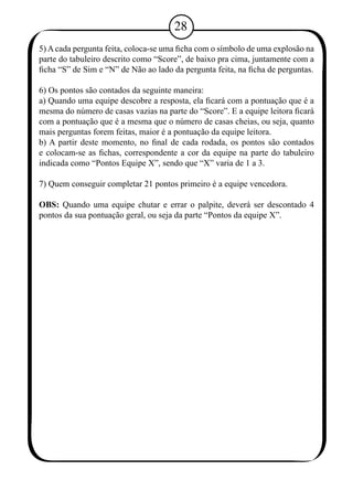 28 
5) A cada pergunta feita, coloca-se uma ficha com o símbolo de uma explosão na 
parte do tabuleiro descrito como “Score”, de baixo pra cima, juntamente com a 
ficha “S” de Sim e “N” de Não ao lado da pergunta feita, na ficha de perguntas. 
6) Os pontos são contados da seguinte maneira: 
a) Quando uma equipe descobre a resposta, ela ficará com a pontuação que é a 
mesma do número de casas vazias na parte do “Score”. E a equipe leitora ficará 
com a pontuação que é a mesma que o número de casas cheias, ou seja, quanto 
mais perguntas forem feitas, maior é a pontuação da equipe leitora. 
b) A partir deste momento, no final de cada rodada, os pontos são contados 
e colocam-se as fichas, correspondente a cor da equipe na parte do tabuleiro 
indicada como “Pontos Equipe X”, sendo que “X” varia de 1 a 3. 
7) Quem conseguir completar 21 pontos primeiro é a equipe vencedora. 
OBS: Quando uma equipe chutar e errar o palpite, deverá ser descontado 4 
pontos da sua pontuação geral, ou seja da parte “Pontos da equipe X”. 
 