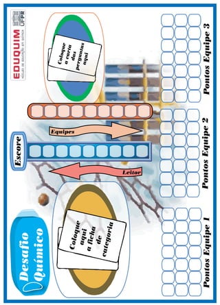 29 
das 
perguntas 
Coloque 
a ficha 
aqui 
de 
categoria 
Coloque 
a carta 
aqui 
Pontos Equipe 1 Pontos Equipe 2 Pontos Equipe 3 
Leitor 
Equipes 
Escore Desafio 
Químico 
 