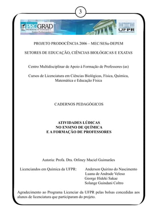 PROJETO PRODOCÊNCIA 2006 – MEC/SESu-DEPEM 
SETORES DE EDUCAÇÃO, CIÊNCIAS BIOLÓGICAS E EXATAS 
Centro Multidisciplinar de Apoio à Formação de Professores (as) 
Cursos de Licenciatura em Ciências Biológicas, Física, Química, 
Matemática e Educação Física 
CADERNOS PEDAGÓGICOS 
ATIVIDADES LÚDICAS 
NO ENSINO DE QUÍMICA 
E A FORMAÇÃO DE PROFESSORES 
Autoria: Profa. Dra. Orliney Maciel Guimarães 
Licenciandos em Química da UFPR: Anderson Quirino do Nascimento 
Luana de Andrade Veloso 
George Hideki Sakae 
Solange Guindani Coltro 
Agradecimento ao Programa Licenciar da UFPR pelas bolsas concedidas aos 
alunos de licenciatura que participaram do projeto. 
 