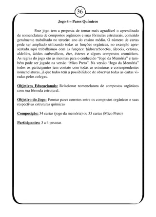 36 
Jogo 4 – Pares Químicos 
Este jogo tem a proposta de tornar mais agradável o aprendizado 
de nomenclatura de compostos orgânicos e suas fórmulas estruturais, conteúdo 
geralmente trabalhado no terceiro ano do ensino médio. O número de cartas 
pode ser ampliado utilizando todas as funções orgânicas, no exemplo apre-sentado 
aqui trabalhamos com as funções: hidrocarbonetos, álcoois, cetonas, 
aldeídos, ácidos carboxílicos, éter, ésteres e alguns compostos aromáticos. 
As regras do jogo são as mesmas para o conhecido “Jogo da Memória” e tam-bém 
pode ser jogado na versão “Mico Preto”. Na versão “Jogo da Memória” 
todos os participantes tem contato com todas as estruturas e correspondentes 
nomenclaturas, já que todos tem a possibilidade de observar todas as cartas vi-radas 
pelos colegas. 
Objetivos Educacionais: Relacionar nomenclatura de compostos orgânicos 
com sua fórmula estrutural. 
Objetivo do Jogo: Formar pares corretos entre os compostos orgânicos e suas 
respectivas estruturas químicas 
Composição: 34 cartas (jogo da memória) ou 35 cartas (Mico Preto) 
Participantes: 3 a 4 pessoas 
 