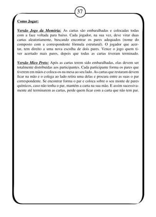 37 
Como Jogar: 
Versão Jogo da Memória: As cartas são embaralhadas e colocadas todas 
com a face voltada para baixo. Cada jogador, na sua vez, deve virar duas 
cartas aleatoriamente, buscando encontrar os pares adequados (nome do 
composto com a correspondente fórmula estrutural). O jogador que acer-tar, 
tem direito a uma nova escolha de dois pares. Vence o jogo quem ti-ver 
acertado mais pares, depois que todas as cartas tiveram terminado. 
Versão Mico Preto: Após as cartas terem sido embaralhadas, elas devem ser 
totalmente distribuídas aos participantes. Cada participante forma os pares que 
tiverem em mãos e coloca-os na mesa ao seu lado. As cartas que restaram devem 
ficar na mão e o colega ao lado retira uma delas e procura entre as suas o par 
correspondente. Se encontrar forma o par e coloca sobre o seu monte de pares 
químicos, caso não tenha o par, mantém a carta na sua mão. E assim sucessiva-mente 
até terminarem as cartas, perde quem ficar com a carta que não tem par. 
 