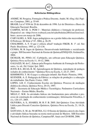 42 
Referências Bibliográficas 
ANDRÉ, M. Pesquisa, Formação e Prática Docente, André, M. (Org.) Ed. Papi-rus: 
Campinas, 2001, p. 5-69. 
BRASIL Lei nº 9394 de 20 de dezembro de 196. Lei de Diretrizes e Bases da 
Educação Nacional, Brasília. 
CAMPOS, M.T.R. A. PGM 3 - Materiais didáticos e formação do professor. 
Disponível em <http://www.tvebrasil.com.br/salto/boletins2001/em1/em1txt3. 
htm>, acesso em março de 2006. 
CARVALHO, A. M.R. Jogos pedagógicos ou a gestão lúdica das necessidades. 
O Professor. III Série nº 87, 2004, p. 26-29. 
CHALMERS, A. F. O que é ciência afinal? tradução FIKER, R. 1ª. ed. São 
Paulo: Brasiliense, 193. p. 123-136. 
CUNHA, M. B. Jogos de Química: Desenvolvendo habilidades e socializando 
o grupo. XII Encontro Nacional de Ensino de Química/ENEQ 028, Goiânia/Go, 
2004. 
EICHLER, M.; PINO; J.C. Carbópolis, um software para Educação Química. 
Química Nova na Escola 1, 10-12, 2000. 
GALIAZZI, M. do C.; Educar pela Pesquisa-Ambiente de Formação de Profes-sores, 
1a. ed., Ed. Unijuí, Ijuí, 2003. 
JUSTI, R.S.; RUAS, R. M. Aprendizagem de Química, reprodução de pedaços 
isolados de conhecimento ? Química Nova na Escola, 5, 24-27, 1997. 
KISHIMOTO, T. M. O jogo e a educação infantil. São Paulo: Pioneira, 1994. 
KUENZER, A. Z. Pedagogia da Fábrica: as relações de produção e a educação 
do trabalhador. São Paulo: Cortez, 1985. 
LOPES, A.R. C. Conhecimento Escolar em Química: Processo de mediação 
didática da ciência, Química Nova, 20 (5), 197. 
MEC – Secretaria de Educação Média e Tecnológica. Parâmetros Curriculares 
Nacionais – Ensino Médio, Brasília. 
MELO, C. M.R. As atividades lúdicas são fundamentais para subsidiar o pro-cesso 
de construção do conhecimento (continuação). Información Filosófica, 2 
(1), 128-137, 2005. 
OLIVEIRA, A. S., SOARES, M. H. F. B. 2005. Júri Químico: Uma Atividade 
Lúdica para Discutir Conceitos Químicos, Química Nova na Escola, 21, 18-24, 
2005. 
SANTANA, E. M. de; WARTHA, E.J. O Ensino de Química através dos Jogos 
e atividades lúdicas baseadas na teoria motivacional de Maslow. XIII Encontro 
Nacional de Ensino de Química, Campinas/SP, Anais em CD-ROM, 2006. 
 