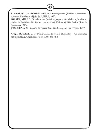 43 
SANTOS, W. L. P. ; SCHNETZLER, R.P. Educação em Química: Compromis-so 
com a Cidadania, - Ijuí : Ed. UNIJUÍ, 197. 
SOARES, M.H.F.B. O lúdico em Química: jogos e atividades aplicados ao 
ensino de Química. São Carlos: Universidade Federal de São Carlos (Tese de 
doutorado), 2004. 
VASQUEZ, A. S. Filosofia da Práxis. 2ed. Rio de Janeiro; Paz e Terra, 1977. 
Artigo: RUSSELL, J. V. Using Games to Teach Chemistry – An annotated 
bibliography. J. Chem. Ed. 76(4), 19, 481-484. 
 