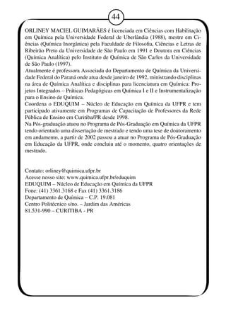 4 
ORLINEY MACIEL GUIMARÃES é licenciada em Ciências com Habilitação 
em Química pela Universidade Federal de Uberlândia (198), mestre em Ci-ências 
(Química Inorgânica) pela Faculdade de Filosofia, Ciências e Letras de 
Ribeirão Preto da Universidade de São Paulo em 191 e Doutora em Ciências 
(Química Analítica) pelo Instituto de Química de São Carlos da Universidade 
de São Paulo (197). 
Atualmente é professora Associada do Departamento de Química da Universi-dade 
Federal do Paraná onde atua desde janeiro de 192, ministrando disciplinas 
na área de Química Analítica e disciplinas para licenciatura em Química: Pro-jetos 
Integrados – Práticas Pedagógicas em Química I e II e Instrumentalização 
para o Ensino de Química. 
Coordena o EDUQUIM – Núcleo de Educação em Química da UFPR e tem 
participado ativamente em Programas de Capacitação de Professores da Rede 
Pública de Ensino em Curitiba/PR desde 198. 
Na Pós-graduação atuou no Programa de Pós-Graduação em Química da UFPR 
tendo orientado uma dissertação de mestrado e tendo uma tese de doutoramento 
em andamento, a partir de 2002 passou a atuar no Programa de Pós-Graduação 
em Educação da UFPR, onde concluiu até o momento, quatro orientações de 
mestrado. 
Contato: orliney@quimica.ufpr.br 
Acesse nosso site: www.quimica.ufpr.br/eduquim 
EDUQUIM – Núcleo de Educação em Química da UFPR 
Fone: (41) 361.3168 e Fax (41) 361.3186 
Departamento de Química – C.P. 19.081 
Centro Politécnico s/no. – Jardim das Américas 
81.531-90 – CURITIBA - PR 

