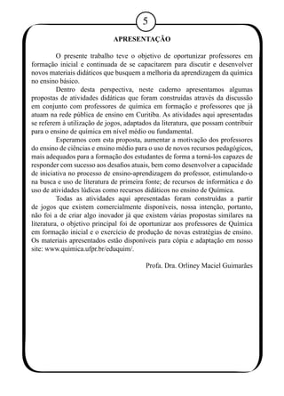 APRESENTAÇÃO 
O presente trabalho teve o objetivo de oportunizar professores em 
formação inicial e continuada de se capacitarem para discutir e desenvolver 
novos materiais didáticos que busquem a melhoria da aprendizagem da química 
no ensino básico. 
Dentro desta perspectiva, neste caderno apresentamos algumas 
propostas de atividades didáticas que foram construídas através da discussão 
em conjunto com professores de química em formação e professores que já 
atuam na rede pública de ensino em Curitiba. As atividades aqui apresentadas 
se referem à utilização de jogos, adaptados da literatura, que possam contribuir 
para o ensino de química em nível médio ou fundamental. 
Esperamos com esta proposta, aumentar a motivação dos professores 
do ensino de ciências e ensino médio para o uso de novos recursos pedagógicos, 
mais adequados para a formação dos estudantes de forma a torná-los capazes de 
responder com sucesso aos desafios atuais, bem como desenvolver a capacidade 
de iniciativa no processo de ensino-aprendizagem do professor, estimulando-o 
na busca e uso de literatura de primeira fonte; de recursos de informática e do 
uso de atividades lúdicas como recursos didáticos no ensino de Química. 
Todas as atividades aqui apresentadas foram construídas a partir 
de jogos que existem comercialmente disponíveis, nossa intenção, portanto, 
não foi a de criar algo inovador já que existem várias propostas similares na 
literatura, o objetivo principal foi de oportunizar aos professores de Química 
em formação inicial e o exercício de produção de novas estratégias de ensino. 
Os materiais apresentados estão disponíveis para cópia e adaptação em nosso 
site: www.quimica.ufpr.br/eduquim/. 
Profa. Dra. Orliney Maciel Guimarães 
 