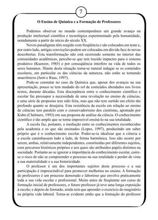 O Ensino de Química e a Formação de Professores 
Podemos observar no mundo contemporâneo um grande avanço na 
produção intelectual científica e tecnológica experimentado pela humanidade, 
notadamente a partir do início do século XX. 
Novos paradigmas têm surgido com freqüência e são colocados em teste e, 
por outro lado, antigas convicções podem ser colocadas em dúvida face às novas 
descobertas. Esta transformação não está ocorrendo somente no interior das 
comunidades acadêmicas, percebe-se que tem trazido impactos para o sistema 
produtivo (Kuenzer, 1985) e por conseqüência interfere na vida de todos os 
seres humanos. Diante desta situação torna-se natural indagar se os conteúdos 
escolares, em particular os das ciências da natureza, não estão se tornando 
anacrônicos (Justi e Ruas, 1997). 
Pode-se constatar no caso da Química que, apesar dos avanços na sua 
apresentação, pouco se tem mudado do rol de conteúdos abordados nos livros 
textos, durante décadas. Esta discrepância entre o conhecimento científico e 
escolar faz pressupor a necessidade de uma revolução no ensino de ciências, 
e uma série de propostas tem sido feita, mas que não tem surtido um efeito tão 
profundo quanto se desejaria. Esta resistência da escola em relação ao ensino 
de ciências tem paralelo com o conservadorismo dos cientistas, apontado por 
Kuhn (Chalmers, 1993) em sua proposta de análise da ciência. O conhecimento 
científico é tão amplo que se torna impossível ensiná-lo na sua totalidade. 
A escola faz, portanto, a mediação entre os conhecimentos reconhecidos 
pela academia e os que são ensinados (Lopes, 1997), produzindo um saber 
próprio que é o conhecimento escolar. Poder-se-ia idealizar que a ciência e 
a escola caminhassem lado a lado, de forma harmônica. Isso não ocorre por 
serem, ambas, relativamente independentes, constituídas por diferentes sujeitos, 
com percursos históricos próprios e aos quais são atribuídos papéis distintos na 
sociedade. Portanto ao se ignorar a importância do conhecimento escolar, corre-se 
o risco de não se compreender o processo na sua totalidade e perder de vista 
a sua materialidade e a sua historicidade. 
O professor é um dos importantes sujeitos deste processo e a sua 
participação é imprescindível para promover melhorias no ensino. A formação 
de professores é um processo demorado e laborioso que envolve praticamente 
toda a sua vida escolar e profissional. Muito antes de freqüentar um curso de 
formação inicial de professores, o futuro professor já teve uma longa exposição 
à escola; e depois de formado, ainda terá que aprender o exercício do magistério 
na própria vida laboral. Torna-se evidente então que a formação do professor 
 