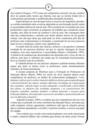 tem a práxis (Vasquez, 1977) como um componente essencial, em que a prática 
deve ser guiada pelas teorias que domina, mas que ao mesmo tempo tem o 
conhecimento questionado e modificado pelas demandas da prática. 
Especialmente no caso de quem inicia o exercício do magistério, percebe-se 
a nítida contradição entre as teorias adquiridas na sua formação inicial, contra 
as necessidades práticas de sala de aula. Não é portanto de se estranhar que estes 
profissionais sejam resistentes as propostas de trabalho que considerem muito 
ousadas, pois além de terem de conduzir a sala de aula, não conseguem abrir 
mão dos conhecimentos e métodos que foram obtidos através de um grande 
esforço. Isso não quer dizer que nada pode ser feito; exatamente pelo fato do 
professor estar continuamente se formando, a construção de um novo processo 
pode levá-lo a mudanças, muitas vezes significativas. 
O estado atual do ensino das ciências, inclusive o da química é, portanto 
resultado de um processo histórico em que os sujeitos interagem de forma 
complexa, com suas expectativas e necessidades (Santos e Schnetzler, 1997). 
A tentativa de mudança que desconsidera esta dimensão tem o risco de não se 
efetivar, pois para se substituir um estado que foi constituído historicamente, 
deve-se construir uma nova história. 
O estabelecimento de um processo educativo qualitativamente diferente 
requer que tanto os alunos como os professores sejam simultaneamente 
formados, de forma permanente. 
A recente proposta de Diretrizes para a Formação de Professores da 
Educação Básica (Brasil, 1996) em cursos de nível superior afirma como 
competências do professor, no âmbito do conhecimento pedagógico: “criar, 
planejar, realizar, gerir, avaliar situações didáticas eficazes para a aprendizagem 
e desenvolvimento dos alunos, manejar diferentes estratégias de comunicação 
dos conteúdos, sabendo eleger as mais adequadas, considerando a diversidade 
dos alunos, os objetivos das atividades propostas e as características dos 
próprios conteúdos, analisar, produzir e utilizar materiais e recursos para 
utilização didática, diversificando as possíveis atividades e potencializando seu 
uso em diferentes situações”. 
Segundo (Campos, 2003), é evidente que tais competências têm em vista 
o aluno que se pretende ver como concluinte da educação básica: um aluno que 
saiba comparar, criticar, argumentar, estabelecer todo tipo de relações; pessoa 
apta a continuar aprendendo, a escolher e sustentar escolhas, a exercer seu papel 
de cidadão. 
Fica evidente que o modo como tradicionalmente vem sendo selecionado 
e usado o material didático não contribui para formar um aluno assim. Formar 
 