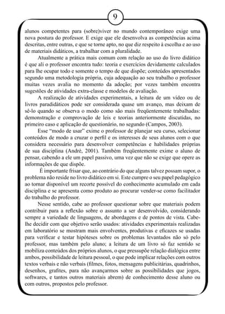 alunos competentes para (sobre)viver no mundo contemporâneo exige uma 
nova postura do professor. E exige que ele desenvolva as competências acima 
descritas, entre outras, e que se torne apto, no que diz respeito à escolha e ao uso 
de materiais didáticos, a trabalhar com a pluralidade. 
Atualmente a prática mais comum com relação ao uso do livro didático 
é que ali o professor encontra tudo: teoria e exercícios devidamente calculados 
para lhe ocupar todo e somente o tempo de que dispõe; conteúdos apresentados 
segundo uma metodologia própria, cuja adequação ao seu trabalho o professor 
muitas vezes avalia no momento da adoção; por vezes também encontra 
sugestões de atividades extra-classe e modelos de avaliação. 
A realização de atividades experimentais, a leitura de um vídeo ou de 
livros paradidáticos pode ser considerada quase um avanço, mas deixam de 
sê-lo quando se observa o modo como são mais freqüentemente trabalhadas: 
demonstração e comprovação de leis e teorias anteriormente discutidas, no 
primeiro caso e aplicação de questionário, no segundo (Campos, 2003). 
Esse “modo de usar” exime o professor de planejar seu curso, selecionar 
conteúdos de modo a cruzar o perfil e os interesses de seus alunos com o que 
considera necessário para desenvolver competências e habilidades próprias 
de sua disciplina (André, 2001). Também freqüentemente exime o aluno de 
pensar, cabendo a ele um papel passivo, uma vez que não se exige que opere as 
informações de que dispõe. 
É importante frisar que, ao contrário do que alguns talvez possam supor, o 
problema não reside no livro didático em si. Este cumpre o seu papel pedagógico 
ao tornar disponível um recorte possível do conhecimento acumulado em cada 
disciplina e se apresenta como produto ao procurar vender-se como facilitador 
do trabalho do professor. 
Nesse sentido, cabe ao professor questionar sobre que materiais podem 
contribuir para a reflexão sobre o assunto a ser desenvolvido, considerando 
sempre a variedade de linguagens, de abordagens e de pontos de vista. Cabe-lhe 
decidir com que objetivo serão usados: atividades experimentais realizadas 
em laboratório se mostram mais envolventes, produtivas e eficazes se usadas 
para verificar e testar hipóteses sobre os problemas levantados não só pelo 
professor, mas também pelo aluno; a leitura de um livro só faz sentido se 
mobiliza conteúdos dos próprios alunos, o que pressupõe relação dialógica entre 
ambos, possibilidade de leitura pessoal, o que pode implicar relações com outros 
textos verbais e não verbais (filmes, fotos, mensagens publicitárias, quadrinhos, 
desenhos, grafites, para não avançarmos sobre as possibilidades que jogos, 
softwares, e tantos outros materiais abrem) de conhecimento desse aluno ou 
com outros, propostos pelo professor. 
 