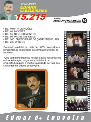 VEREADOR
              EDMAR
              CABELEIREIRO

          15.215                            Prefeito:
                                            JUNIOR FINAMORE
                                                        VICE: Neusa da Auto Escola
                                                                                     14
+ DE   1070 INDICAÇÕES
+ DE   48 MOÇÕES
+ DE   55 REQUERIMENTOS
+ DE   60 PROJETOS DE LEI
+ DE   165 EMENDAS AO ORÇAMENTOS E LDO
+ DE   238 OFÍCIOS

 Somando um total de mais de 1.635, proposituras
apresentadas ao plenário da câmara municipal de
Louveira.

  Que vem consolidar as necessidades nas áreas de
saúde, educação, segurança, habitação e
infra-estrutura para a melhor qualidade de vida dos
habitantes da cidade de louveira.




  E d m a r é+ L o u v e i r a
 