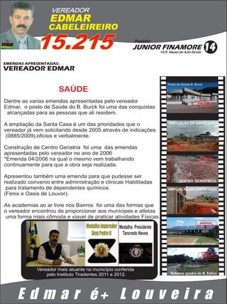 VEREADOR
                  EDMAR
                  CABELEIREIRO

             15.215                                       Prefeito:
                                                         JUNIOR FINAMORE
                                                                       VICE: Neusa da Auto Escola
                                                                                                       14
EMENDAS APRESENTADAS:
VEREADOR EDMAR

                                                                           Posto de Saúde B. Burck

                      SAÚDE
Dentre as varias emendas apresentadas pelo vereador                                              EMENDA
Edmar, o posto de Saúde do B. Burck foi uma das conquistas
                                                                                              APROVADA E REALIZADA




 alcançadas para as pessoas que ali residem.

A ampliação da Santa Casa é um das prioridades que o                        AMPLIAÇÃO DA SANTA CASA

vereador já vem solicitando desde 2005 através de indicações
 (0885/2009),oficios e verbalmente.

Construção de Centro Geriatria foi uma das emendas                             EMENDA
                                                                               EM ANDAMENTO



apresentadas pelo vereador no ano de 2006
*Emenda 04/2006 na qual o mesmo vem trabalhando                                                     EMENDA
                                                                                                     EM ANDAMENTO



continuamente para que a obra seja realizada.

Apresentou também uma emenda para que pudesse ser
realizado convenio entre administração e clinicas Habilitadas                        CENTRO GERIATRICO

 para tratamento de dependentes químicos                                    AMPLIAÇÃO DA SANTA CASA
(Fenix e Oasis de Louvor).

As academias ao ar livre nos Bairros foi uma das formas que
                                                                                                     EMENDA
o vereador encontrou de proporcionar aos munícipes e atletas                                         EM ANDAMENTO




uma forma mais cômoda e viavel de praticar atividades Físicas
                                                                                                   EMENDA
                                                                                                APROVADA E REALIZADA

                                                  Medalha Presidente
                                                   Tancredo Neves
                                                                            COBERTURA NAS QUADRAS ESPORTIVAS




                                                                                                      EMENDA
                                                                                                  APROVADA E REALIZADA




             Vereador mais atuante no município conferida
                 pelo Instituto Tiradentes 2011 e 2012.                      Reforma quadra do B. Estiva




     E d m a r é+ L o u v e i r a
 