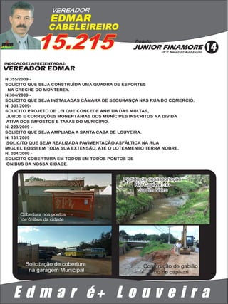 VEREADOR
                   EDMAR
                  CABELEIREIRO

             15.215                            Prefeito:
                                              JUNIOR FINAMORE
                                                           VICE: Neusa da Auto Escola
                                                                                        14
INDICAÇÕES APRESENTADAS:
VEREADOR EDMAR
N.355/2009 -
SOLICITO QUE SEJA CONSTRUÍDA UMA QUADRA DE ESPORTES
 NA CRECHE DO MONTEREY.
N.304/2009 -
SOLICITO QUE SEJA INSTALADAS CÂMARA DE SEGURANÇA NAS RUA DO COMERCIO.
N. 301/2009-
SOLICITO PROJETO DE LEI QUE CONCEDE ANISTIA DAS MULTAS,
JUROS E CORREÇÕES MONENTÁRIAS DOS MUNÍCIPES INSCRITOS NA DIVIDA
ATIVA DOS IMPOSTOS E TAXAS DO MUNICÍPIO.
N. 223/2009 -
SOLICITO QUE SEJA AMPLIADA A SANTA CASA DE LOUVEIRA.
N. 131/2009
SOLICITO QUE SEJA REALIZADA PAVIMENTAÇÃO ASFÁLTICA NA RUA
MIGUEL BOSSI EM TODA SUA EXTENSÃO, ATE O LOTEAMENTO TERRA NOBRE.
N. 024/2009 -
SOLICITO COBERTURA EM TODOS EM TODOS PONTOS DE
ÔNIBUS DA NOSSA CIDADE.


                                           Pedido de desassoriação
                                               Rio Capivari no
                                                 Jardim Niéro




      Cobertura nos pontos
      de ônibus da cidade




        Solicitação de cobertura                   Construção de gabião
         na garagem Municipal                         no rio capivari



   E d m a r é+ L o u v e i r a
 