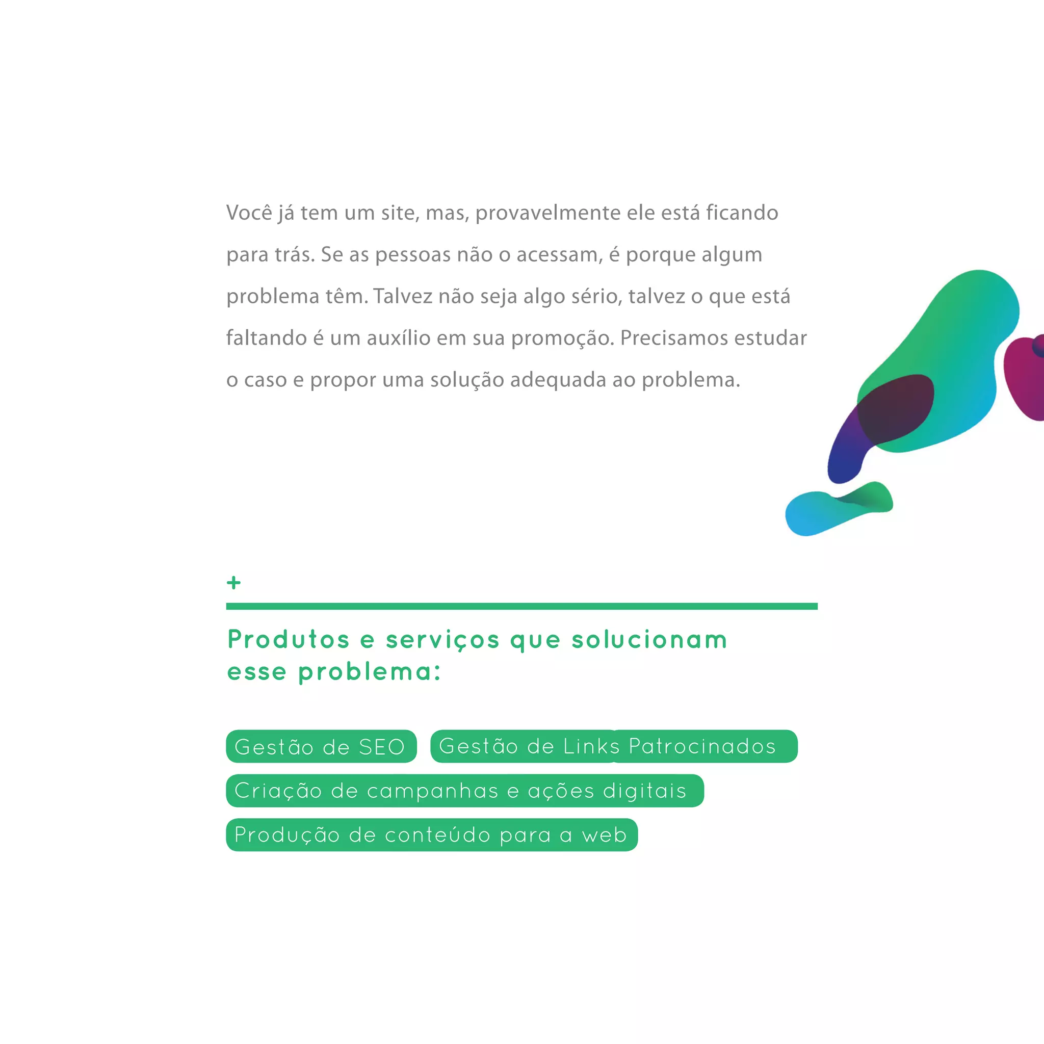 Você já tem um site, mas, provavelmente ele está ficando
para trás. Se as pessoas não o acessam, é porque algum
problema têm. Talvez não seja algo sério, talvez o que está
faltando é um auxílio em sua promoção. Precisamos estudar
o caso e propor uma solução adequada ao problema.




+

Produtos e serviços que solucionam
esse problema:

Gestão de SEO         Gestão de Links Patrocinados

Criação de campanhas e ações digitais
Produção de conteúdo para a web
 