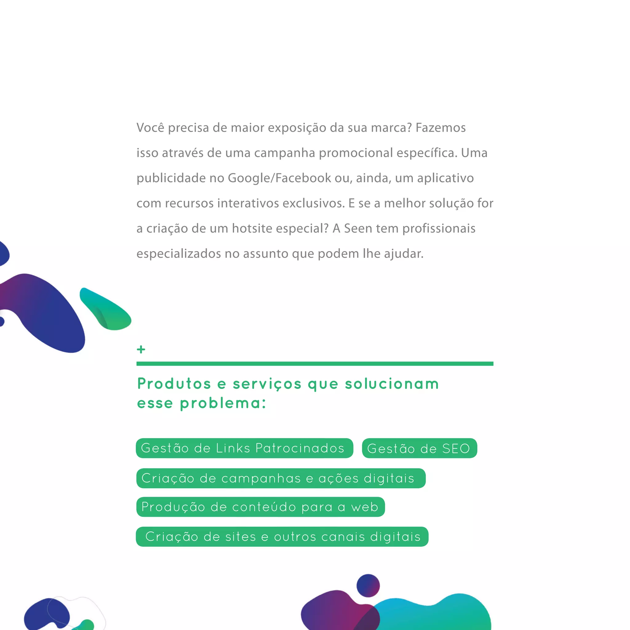 Você precisa de maior exposição da sua marca? Fazemos
isso através de uma campanha promocional específica. Uma
publicidade no Google/Facebook ou, ainda, um aplicativo
com recursos interativos exclusivos. E se a melhor solução for
a criação de um hotsite especial? A Seen tem profissionais
especializados no assunto que podem lhe ajudar.




+

Produtos e serviços que solucionam
esse problema:

Gestão de Links Patrocinados           Gestão de SEO

Criação de campanhas e ações digitais

Produção de conteúdo para a web

 Criação de sites e outros canais digitais
 