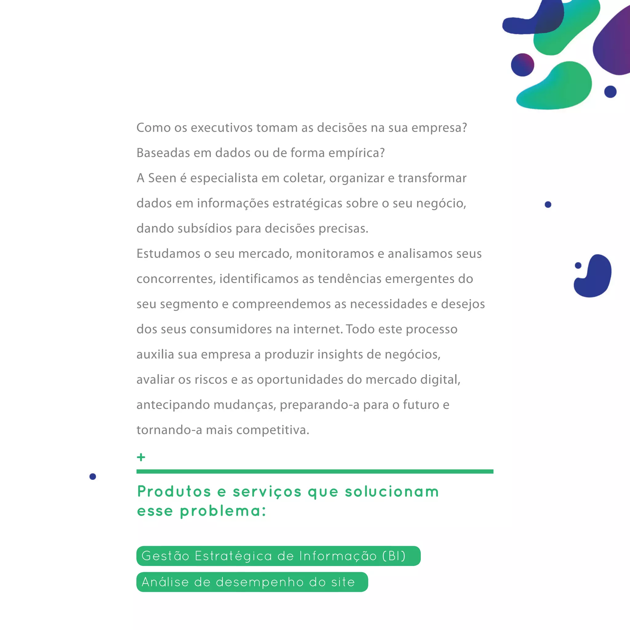 Como os executivos tomam as decisões na sua empresa?
Baseadas em dados ou de forma empírica?
A Seen é especialista em coletar, organizar e transformar
dados em informações estratégicas sobre o seu negócio,
dando subsídios para decisões precisas.
Estudamos o seu mercado, monitoramos e analisamos seus
concorrentes, identificamos as tendências emergentes do
seu segmento e compreendemos as necessidades e desejos
dos seus consumidores na internet. Todo este processo
auxilia sua empresa a produzir insights de negócios,
avaliar os riscos e as oportunidades do mercado digital,
antecipando mudanças, preparando-a para o futuro e
tornando-a mais competitiva.

+

Produtos e serviços que solucionam
esse problema:

Gestão Estratégica de Informação (BI)
Análise de desempenho do site
 
