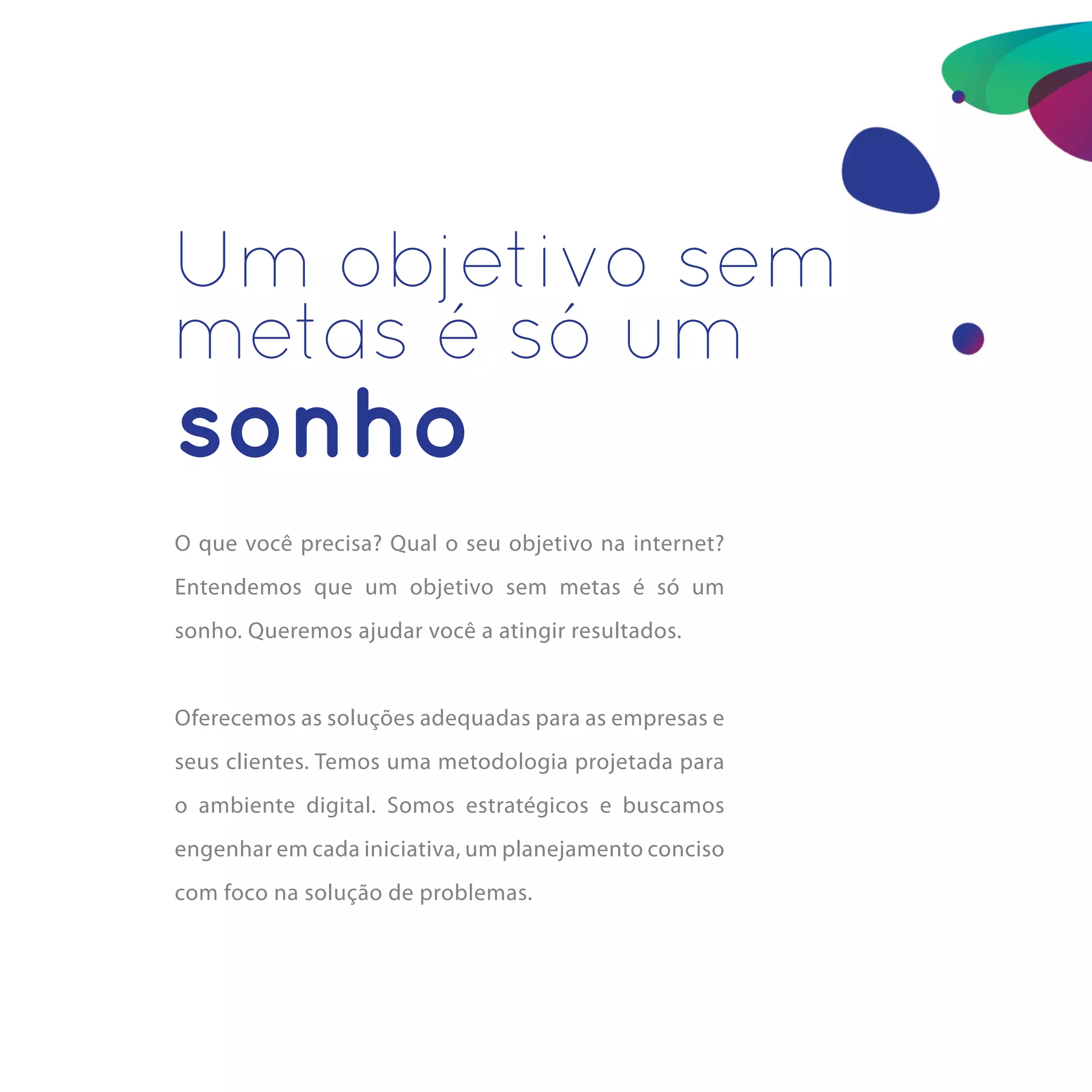 Um objetivo sem
metas é só um
sonho
O que você precisa? Qual o seu objetivo na internet?
Entendemos que um objetivo sem metas é só um
sonho. Queremos ajudar você a atingir resultados.


Oferecemos as soluções adequadas para as empresas e
seus clientes. Temos uma metodologia projetada para
o ambiente digital. Somos estratégicos e buscamos
engenhar em cada iniciativa, um planejamento conciso
com foco na solução de problemas.
 
