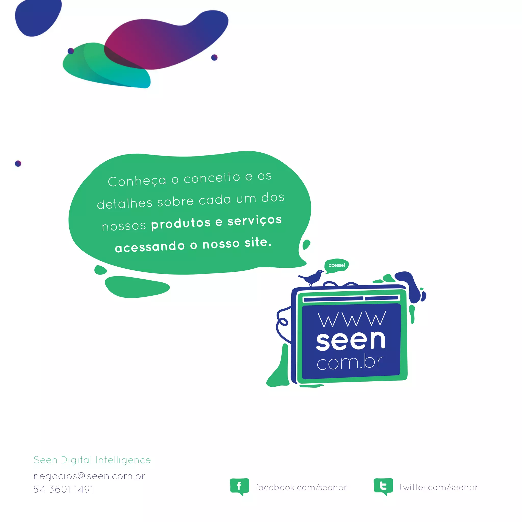 Conheça o conceito e os
                                      dos
             detalhes sobre cada um
                                      ços
              nossos produtos e servi
                acessando o nosso site.
                                                   acesse!




Seen Digital Intelligence
negocios@seen.com.br
54 3601 1491                        facebook.com/seenbr      twitter.com/seenbr
 