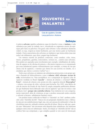 16
Definição
A palavra solvente significa substância capaz de dissolver coisas, e inalante é toda
substância que pode ser inalada, isto é, introduzida no organismo através da aspi-
ração pelo nariz ou pela boca. Em geral, todo solvente é uma substância altamente
volátil, ou seja, evapora-se muito facilmente, por esse motivo pode ser facilmente
inalado. Outra característica dos solventes ou inalantes é que muitos deles (mas não
todos) são inflamáveis, quer dizer, pegam fogo facilmente.
Um número enorme de produtos comerciais, como esmaltes, colas, tintas,
tíneres, propelentes, gasolina, removedores, vernizes etc., contém esses solventes.
Eles podem ser aspirados tanto involuntária (por exemplo, trabalhadores de indús-
trias de sapatos ou de oficinas de pintura, o dia inteiro expostos ao ar contaminado
por essas substâncias) quanto voluntariamente (por exemplo, a criança de rua que
cheira cola de sapateiro, o menino que cheira em casa acetona ou esmalte, ou o
estudante que cheira o corretivo Carbex®
etc.).
Todos esses solventes ou inalantes são substâncias pertencentes a um grupo quí-
mico chamado de hidrocarbonetos, como o tolueno, xilol, n-hexano, acetato de
etila, tricloroetileno etc. Para exemplificar, eis a composição de algumas colas de
sapateiro vendidas no Brasil: Cascola®
– mistura de tolueno + n-hexano®
; Patex
Extra®
– mistura de tolueno com acetato de etila e aguarrás mineral; Brascoplast®
– tolueno com acetato de etila e solvente para borracha. Em 1991, uma fábrica de
cola do interior do Estado de São Paulo fez ampla campanha publicitária afirman-
do que finalmente havia fabricado uma cola de sapateiro “que não era tóxica e não
produzia vício”, porque não continha tolueno. Essa indústria teve um comporta-
mento reprovável, além de criminoso, já que o produto anunciado ainda continha
o solvente n-hexano, sabidamente bastante tóxico.
Um produto muito conhecido no Brasil é o “cheirinho” ou “loló”, também conhe-
cido como “cheirinho da loló”. Trata-se de um preparado clandestino (isto é, fabrica-
do não por um estabelecimento legal, mas, sim, por pessoas do submundo), à base de
clorofórmio mais éter, utilizado somente para fins de abuso. Mas já se sabe que, quan-
do esses “fabricantes” não encontram uma daquelas duas substâncias, eles misturam
qualquer outra coisa em substituição. Assim, em relação ao “cheirinho da loló” não se
conhece bem sua composição, o que complica quando se tem casos de intoxicação
SOLVENTES OU
INALANTES
Cola de sapateiro, Esmalte,
Lança-perfume e Acetona
drogas25AGO 9/2/03 6:35 PM Page 16
 