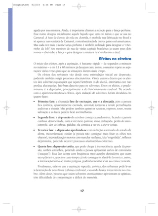 17
aguda por essa mistura. Ainda, é importante chamar a atenção para o lança-perfume.
Esse nome designa inicialmente aquele líquido que vem em tubos e que se usa no
Carnaval. À base de cloreto de etila ou cloretila, é proibida sua fabricação no Brasil e
só aparece nas ocasiões de Carnaval, contrabandeada de outros países sul-americanos.
Mas cada vez mais o nome lança-perfume é também utilizado para designar o “chei-
rinho da loló” (os meninos de rua de várias capitais brasileiras já usam estes dois
nomes – cheirinho e lança – para designar a mistura de clorofórmio e éter).
Efeitos no cérebro
O início dos efeitos, após a aspiração, é bastante rápido – de segundos a minutos
no máximo – e em 15 a 40 minutos já desaparecem; assim, o usuário repete as aspi-
rações várias vezes para que as sensações durem mais tempo.
Os efeitos dos solventes vão desde uma estimulação inicial até depressão,
podendo também surgir processos alucinatórios. Vários autores dizem que os efei-
tos dos solventes (quaisquer que sejam) lembram os do álcool, entretanto este não
produz alucinações, fato bem descrito para os solventes. Entre os efeitos, o predo-
minante é a depressão, principalmente a do funcionamento cerebral. De acordo
com o aparecimento desses efeitos, após inalação de solventes, foram divididos em
quatro fases:
I Primeira fase: a chamada fase de excitação, que é a desejada, pois a pessoa
fica eufórica, aparentemente excitada, sentindo tonturas e tendo perturbações
auditivas e visuais. Mas podem também aparecer náuseas, espirros, tosse, muita
salivação e as faces podem ficar avermelhadas.
I Segunda fase: a depressão do cérebro começa a predominar, ficando a pessoa
confusa, desorientada, com a voz meio pastosa, visão embaçada, perda do auto-
controle, dor de cabeça, palidez; ela começa a ver ou a ouvir coisas.
I Terceira fase: a depressão aprofunda-se com redução acentuada do estado de
alerta, incoordenação ocular (a pessoa não consegue mais fixar os olhos nos
objetos), incoordenação motora com marcha vacilante, fala “engrolada”, reflexos
deprimidos, podendo ocorrer processos alucinatórios evidentes.
I Quarta fase: depressão tardia, que pode chegar à inconsciência, queda da pres-
são, sonhos estranhos, podendo ainda a pessoa apresentar surtos de convulsões
(“ataques”). Essa fase ocorre com freqüência entre aqueles cheiradores que usam
saco plástico e, após um certo tempo, já não conseguem afastá-lo do nariz e, assim,
a intoxicação torna-se muito perigosa, podendo mesmo levar ao coma e à morte.
Finalmente, sabe-se que a aspiração repetida, crônica, dos solventes pode levar
à destruição de neurônios (células cerebrais), causando lesões irreversíveis no cére-
bro. Além disso, pessoas que usam solventes cronicamente apresentam-se apáticas,
têm dificuldade de concentração e déficit de memória.
drogas25AGO 9/2/03 6:35 PM Page 17
 