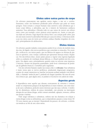 18
Efeitos sobre outras partes do corpo
Os solventes praticamente não agridem outros órgãos, a não ser o cérebro.
Entretanto, existe um fenômeno produzido pelos solventes que pode ser muito
perigoso. Estes tornam o coração humano mais sensível a uma substância que o
nosso corpo fabrica, a adrenalina, que faz o número de batimentos cardíacos
aumentar. Essa adrenalina é liberada toda vez que temos de exercer um esforço
extra, como, por exemplo, correr, praticar certos esportes etc. Assim, se uma pes-
soa inala um solvente e logo depois faz esforço físico, seu coração pode sofrer, pois
ele está muito sensível à adrenalina liberada por causa do esforço. A literatura médi-
ca já cita vários casos de morte por arritmia cardíaca (batidas irregulares do cora-
ção), principalmente de adolescentes.
Efeitos tóxicos
Os solventes quando inalados cronicamente podem levar a lesões da medula óssea,
dos rins, do fígado e dos nervos periféricos que controlam os músculos. Por exem-
plo, verificou-se, em outros países, que em fábricas de sapatos ou oficinas de pin-
tura os operários, com o tempo, acabavam por apresentar doenças renais e hepáti-
cas. Em decorrência disso, nesses países passou a vigorar uma rigorosa legislação
sobre as condições de ventilação dessas fábricas, e o Brasil também tem leis a res-
peito. Em alguns casos, principalmente quando existe no solvente uma impureza,
o benzeno, mesmo em pequenas quantidades, pode levar à diminuição de produ-
ção de glóbulos brancos e vermelhos pelo organismo.
Um dos solventes bastante usados nas nossas colas é o n-hexano. Essa substância
é muito tóxica para os nervos periféricos, produzindo degeneração progressiva,
a ponto de causar transtornos no marchar (as pessoas acabam andando com dificul-
dade, o chamado “andar de pato”), podendo até chegar à paralisia. Há casos de usuá-
rios crônicos que, após alguns anos, só podiam se locomover em cadeira de rodas.
Aspectos gerais
A dependência entre aqueles que abusam cronicamente de solventes é comum,
sendo os componentes psíquicos da dependência os mais evidentes, tais como dese-
jo de usar a substância, perda de outros interesses que não seja o solvente. A síndro-
me de abstinência, embora de pouca intensidade, está presente na interrupção
abrupta do uso dessas drogas, sendo comum ansiedade, agitação, tremores, cãibras
nas pernas e insônia.
Pode surgir tolerância à substância, embora não tão dramática em relação a
outras drogas (como as anfetaminas, que os dependentes passam a tomar doses 50-
70 vezes maiores que as iniciais). Dependendo da pessoa e do solvente, a tolerân-
cia instala-se ao fim de um a dois meses.
drogas25AGO 9/2/03 6:35 PM Page 18
 