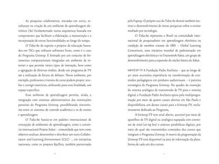 As pesquisas colaborativas, iniciadas em 2002, re-        pela Fapesp. O próprio uso do Tidia-Ae deverá também mo-
sultaram na criação de um ambiente de aprendizagem ele-          tivar o desenvolvimento de novas pesquisas sobre o ensino
trônica (Ae) fundamentado numa arquitetura baseada em            mediado por tecnologia.
componentes que facilitam a elaboração, a manutenção e a                O Tidia-Ae representa o Brasil na comunidade inter-
incorporação de novas funcionalidades ao longo do tempo.         nacional de pesquisadores em aprendizagem eletrônica na
       O Tidia-Ae dá suporte a projetos de educação basea-       condição de membro votante do IMS – Global Learning
dos em TICs que utilizam softwares livres, como é o caso         Consortium, uma iniciativa mundial de padronização em
do Programa Univesp. É formado por um conjunto de fer-           aprendizagem eletrônica e no Framework Sakai, um grupo de
ramentas computacionais integradas em ambiente de in-            desenvolvimento para a expansão do núcleo básico do Sakai.
ternet e que permite vários tipos de interação, bem como
a agregação de diversas mídias, desde um programa de TV          univesP-tv A Fundação Padre Anchieta – que ao longo de
até a realização de fóruns de debates. Nesse ambiente, por       40 anos acumulou experiência na transformação de con-
exemplo, professores e tutores do curso podem propor, rece-      teúdos pedagógicos em produtos audiovisuais – é parceira
ber e corrigir exercícios, utilizando para essa finalidade, um   estratégica do Programa Univesp. No quadro da transição
espaço específico.                                               do sistema analógico de transmissão de TV para o sistema
       Esse ambiente de aprendizagem permite, ainda, a           digital, a Fundação Padre Anchieta optou pela multiprogra-
integração com sistemas administrativos das instituições         mação por meio de quatro canais abertos em São Paulo e
parceiras do Programa Univesp, possibilitando sincronis-         disponibilizou um desses canais para a Univesp-TV, exclu-
mo entre os sistemas de controle acadêmico e os de ensino        sivamente dedicado ao Programa.
e aprendizagem.                                                        A Univesp-TV tem sinal aberto, acessível por meio de
       O Tidia-Ae baseia-se em padrões internacionais de         aparelhos de TV digital ou analógica equipada com conver-
concepção de ambientes de aprendizagem, como o consór-           sor de sinal (set top box) e antenas parabólicas digitais, por
cio internacional Projeto Sakai – comunidade que tem como        meio do qual são transmitidos conteúdos dos cursos que
objetivo analisar, desenvolver e distribuir um novo Collabo-     integram o Programa Univesp. A matriz da programação da
ration and Learning Environment (CLC) –, em iniciativas          Univesp-TV está disponível na área de informação da plata-
nacionais, como os projetos KyaTera, também patrocinado          forma de cada um dos cursos.

                              16                                                               17
 