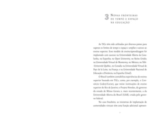 3n      ovAs fronteirAs
                  de tempo e espAço
                  nA educAção




      As TICs têm sido utilizadas por diversos países para
superar os limites de tempo e espaço e ampliar o acesso ao
ensino superior. Esse modelo de ensino/aprendizagem foi
implantado com sucesso na Universidade Aberta da Cata-
lunha, na Espanha; na Open University, no Reino Unido;
na Universidade Virtual de Monterrey, no México; na Télé-
-Université Québec, no Canadá; na Universidade Virtual de
Pays de la Loire, na França; e na Universidade Nacional de
Educação a Distância, na Espanha (Uned).
      O Brasil também contabiliza experiências de ensino
superior baseada em TICs, como, por exemplo, o Con-
sórcio Cederj/Cecierj, que reúne instituições de ensino
superior do Rio de Janeiro; o Projeto Veredas, do governo
do estado de Minas Gerais; e, mais recentemente, a da
Universidade Aberta do Brasil (UAB), criada pelo gover-
no federal.
      No caso brasileiro, as iniciativas de implantação de
universidades virtuais têm uma função adicional: apresen-

                            33
 