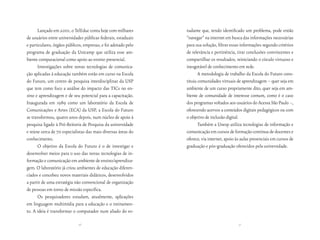 Lançado em 2001, o TelEduc conta hoje com milhares        tudante que, tendo identificado um problema, pode então
de usuários entre universidades públicas federais, estaduais    “navegar” na internet em busca das informações necessárias
e particulares, órgãos públicos, empresas, e foi adotado pelo   para sua solução, filtrar essas informações segundo critérios
programa de graduação da Unicamp que utiliza esse am-           de relevância e pertinência, tirar conclusões convincentes e
biente computacional como apoio ao ensino presencial.           compartilhar os resultados, reiniciando o círculo virtuoso e
      Investigações sobre novas tecnologias de comunica-        inesgotável de conhecimento em rede.
ção aplicadas à educação também estão em curso na Escola               A metodologia de trabalho da Escola do Futuro cons-
do Futuro, um centro de pesquisa interdisciplinar da USP        tituiu comunidades virtuais de aprendizagem – quer seja em
que tem como foco a análise do impacto das TICs no en-          ambiente de um curso propriamente dito, quer seja em am-
sino e aprendizagem e de seu potencial para a capacitação.      biente de comunidade de interesse comum, como é o caso
Inaugurada em 1989 como um laboratório da Escola de             dos programas voltados aos usuários do Acessa São Paulo –,
Comunicações e Artes (ECA) da USP, a Escola do Futuro           oferecendo acervos a conteúdos digitais pedagógicos ou com
se transformou, quatro anos depois, num núcleo de apoio à       o objetivo de inclusão digital.
pesquisa ligado à Pró-Reitoria de Pesquisa da universidade             Também a Unesp utiliza tecnologias de informação e
e reúne cerca de 70 especialistas das mais diversas áreas do    comunicação em cursos de formação contínua de docentes e
conhecimento.                                                   oferece, via internet, apoio às aulas presenciais em cursos de
      O objetivo da Escola do Futuro é o de investigar e        graduação e pós-graduação oferecidos pela universidade.
desenvolver meios para o uso das novas tecnologias de in-
formação e comunicação em ambiente de ensino/aprendiza-
gem. O laboratório já criou ambientes de educação diferen-
ciados e concebeu novos materiais didáticos, desenvolvidos
a partir de uma estratégia não convencional de organização
de pessoas em torno de missão específica.
      Os pesquisadores estudam, atualmente, aplicações
em linguagem multimídia para a educação e o treinamen-
to. A ideia é transformar o computador num aliado do es-

                             36                                                               37
 