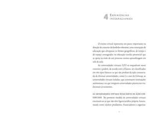4e       xperiênciAs
                   internAcionAis




      O ensino virtual representa um passo importante na
direção do conceito de borderless education, uma concepção de
educação que ultrapassa os limites geográficos, de tempo e
de espaço consagrados na educação escolar presencial que
se apoia na visão de um processo ensino-aprendizagem em
sala de aula.
      As universidades virtuais (UV) se enquadram nesse
conceito e podem, de acordo com a Unesco, ser classificadas
em três tipos básicos: as que são produto da ação consorcia-
da de diversas universidades, como é o caso da Univesp; as
universidades virtuais isoladas, que constituem instituições
autônomas; e as que integram universidades presenciais tra-
dicionais já existentes.

as universidades virtuais resultantes de ação con-
sorciada  No primeiro modelo de universidades virtuais
encaixam-se as que não têm figura jurídica própria, funcio-
nando como núcleos produtores, financiadores e organiza-

                             39
 