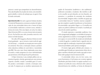 processo e tutores que acompanham seu desenvolvimento.            quadro de funcionários (acadêmicos e não acadêmicos),
Para cada disciplina há um plano de ensino, uma metodolo-         professores associados e estudantes. São membros ex offi-
gia de trabalho e critérios de avaliação que, em geral, é feita   cio do conselho um pró-chanceler, um vice-chanceler, um
de modo continuado.                                               tesoureiro e o presidente da associação dos estudantes
                                                                  da universidade. Integram ainda o conselho um grupo que
open university (ou)  Em 1967, o governo britânico desafiou       a universidade chama de “membros externos cooptados”,
o Comitê de Planejamento a estruturar um plano de implan-         que não compõem o quadro de professores ou funcionários
tação de uma universidade aberta com o intuito de forçar          da universidade e que podem chegar a 12. O conselho está
as universidades tradicionais a reverem cursos, métodos e         sujeito aos poderes acadêmicos do senado e é auxiliado por
técnicas de ensino. Dois anos depois, em 1969, foi criada a       uma série de comitês específicos.
Open University (OU), e os cursos tiveram início em janeiro              O senado representa a autoridade acadêmica. Con-
de 1971. No final dos anos 1980, já atendia a mais de 10 mil      trola a programação pedagógica, as atividades de pesquisa e
alunos na União Europeia.                                         ensino, regulamenta os exames e é encarregado de estabele-
      Em 1983 a OU inaugurou a Business School, em nível          cer os graus e os cursos da OU. Ao senado está subordinado
de pós-graduação – que se tornaria a maior escola de negó-        o comitê de agenda e o academic board, o segundo mais im-
cios da Europa –, e expandiu sua atuação para outros países       portante órgão de coordenação, responsável pelo estabeleci-
do continente. Para tanto, a instituição começou a produzir       mento de prioridades e pelas apostas estratégicas.
séries educativas exibidas em canal aberto e transmitidas                O terceiro órgão gestor, definido pelo estatuto, é a
pela BBC. Nos anos 1990, foram implantadas novas áreas            assembleia geral formada por representantes eleitos das re-
de estudo e criados programas de cursos individualizados          giões e membros indicados pelo senado e que pode se mani-
que permitiram a diversificação de perfis profissionais.          festar sobre qualquer tema de interesse da OU.
      A Open University é uma entidade pública com au-                   A universidade oferece cerca de 600 cursos, tem
tonomia de gestão e decisão, governada por uma estrutura          4.500 funcionários e 8 mil tutores em 13 centros regionais
tripartite: conselho, senado e assembleia geral. O conse-         distribuídos pelo Reino Unido. As equipes auxiliam os es-
lho preside a universidade e controla a instituição como          tudantes na escolha dos cursos, informam sobre o plano de
um todo. É composto por 25 membros representantes do              desenvolvimento dos trabalhos, as formas de obtenção de

                              48                                                              49
 