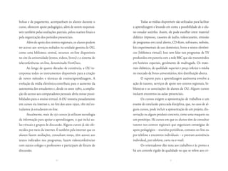 bolsas e de pagamento, acompanham os alunos durante o                    Todas as mídias disponíveis são utilizadas para facilitar
curso, oferecem apoio pedagógico, além de serem responsá-         a aprendizagem e levando em conta a possibilidade de o alu-
veis também pelas avaliações parciais, pelos exames finais e      no estudar sozinho. Assim, ele pode escolher entre material
pela organização dos períodos presenciais.                        didático impresso, cassetes de áudio, videocassetes, emissão
       Além do apoio dos centros regionais, os alunos podem       de programas em canal aberto, CD-Rom, softwares, website,
ter acesso aos serviços sediados na unidade gestora da OU,        kits experimentais de uso doméstico, livros e textos eletrôni-
como uma biblioteca central, recursos on-line disponíveis         cos (biblioteca virtual). Isso sem falar nos programas de TV
no site da universidade (textos, vídeos, livros) e o sistema de   produzidos em parceria com a rede BBC que são transmitidos
teleconferências on-line, denominado FirstClass.                  em horários especiais, geralmente de madrugada. Os mate-
       Ao longo de quatro décadas de existência, a OU in-         riais didáticos, de qualidade superior e preço inferior à média
corporou todos os instrumentos disponíveis para a criação         no mercado de livros universitários, têm distribuição aberta.
de novos métodos e técnicas de ensino/aprendizagem. A                    O suporte para a aprendizagem autônoma envolve a
evolução da mídia eletrônica contribuiu para o aumento da         ação de tutores, serviços de apoio nos centros regionais, bi-
autonomia dos estudantes e, desde os anos 1980, a amplia-         bliotecas e as associações de alunos da OU. Alguns cursos
ção do acesso aos computadores pessoais abriu novas possi-        incluem encontros ou aulas presenciais.
bilidades para o ensino virtual. A OU investiu pesadamente               Os cursos exigem a apresentação de trabalhos e um
em cursos via internet e, no fim dos anos 1990, 180 mil es-       exame de conclusão para cada disciplina, que, no caso de al-
tudantes já estudavam on-line.                                    guns cursos, pode incluir a apresentação de um projeto, dis-
       Atualmente, mais de 150 cursos já utilizam tecnologia      sertação ou algum produto concreto, como uma maquete ou
da informação para apoiar a aprendizagem, o que inclui au-        um protótipo. Há cursos em que os alunos têm de consultar
las virtuais e grupos de discussão. Alguns cursos já são ofe-     tutores nos centros regionais que organizam estratégias de
recidos por meio da internet. É também pela internet que os       apoio pedagógico – reuniões periódicas, contatos on-line ou
alunos fazem avaliações, consultam notas, têm acesso aos          por telefone e encontros individuais – e prestam assistência
textos indicados nos programas, fazem videoconferências           individual, por telefone, carta ou e-mail.
com outros colegas e professores e participam de fóruns de               Os orientadores dão nota aos trabalhos e às provas e
discussão.                                                        há um controle rígido de qualidade no que se refere aos cri-

                              50                                                                 51
 