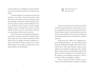 e procuram adequar-se à realidade dos estudantes francófo-
nos, uma vez que há poucos produtos no mercado para esse
público.
                                                                             5A       experiênciA
                                                                                    brAsileirA

       Os alunos dispõem de 15 semanas para concluir uma
disciplina de três créditos. O material de estudo, enviado
pelo correio ou pela internet, inclui o manual básico, um guia
de aprendizagem e cadernos de conteúdo multimídia, mate-
rial escrito, arquivos de áudio, material audiovisual e recur-
sos de informática. Tutores orientam os estudos, corrigem               O ponto de partida do ensino a distância no Brasil foi
trabalhos e exames e estabelecem com o aluno sua rotina de       a Escola Internacional, criada em 1904 para oferecer cursos
trabalho. No decorrer do curso, o aluno pode se comunicar        por correspondência. Outros marcos importantes foram os
com seus tutores por telefone, correio ou internet.              institutos Monitor (1939) e Universal Brasileiro (1941), além
       Por meio da internet, a comunidade de estudantes dis-     de outras ações semelhantes que levaram cursos abertos de
cute, formula e socializa o conhecimento. Diferentes fóruns      iniciação profissionalizante por correspondência a 3 milhões
foram criados para tratar de questões específicas, oferecer      de pessoas.
ajuda técnica ou tecnológica, desenvolver estratégias de es-            Na década de 1960, o MEC criou o Programa Nacio-
tudo ou para esclarecer dúvidas na leitura com o material        nal de Teleducação (Prontel) – mais tarde substituído pela
didático. Alguns cursos exigem a realização de um exame          Secretaria de Aplicação Tecnológica (hoje extinta). Nas dé-
supervisionado ao fim das disciplinas.                           cadas de 1970 e 1980, merece destaque a oferta de cursos
                                                                 supletivos por intermédio da teleducação, como o Projeto
                                                                 Minerva, criado pelo Serviço de Radiodifusão Educativa do
                                                                 MEC, que iniciou transmissões em 10 de setembro de 1970.
                                                                 Os programas eram elaborados pelo governo e todas as
                                                                 emissoras de rádio eram obrigadas a veiculá-los.
                                                                        Há que se mencionar também o Telecurso 2000, a
                                                                 criação da Associação Brasileira de Educação a Distância

                              62                                                              63
 