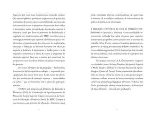 Superior, tem cinco eixos fundamentais: expandir a educa-          estão vinculadas diversas coordenadorias: de supervisão
ção superior pública; aperfeiçoar os processos de gestão das       e fomento, de articulação acadêmica, de infra-estrutura de
instituições de ensino superior, possibilitando sua expansão       polos e de políticas de informação.
em consonância com as propostas educacionais dos estados
e municípios; avaliar metodologias da educação superior a          a educação a distância na área da educação Pro-
distância, tendo por base os processos de flexibilização e         fissional   A educação a distância é uma modalidade in-
regulação em implementação pelo MEC; contribuir para a             tensamente utilizada hoje pelas empresas para capacitar
investigação em educação superior a distância no país; e im-       funcionários que podem, assim, estudar sem se ausentar do
plementar o financiamento dos processos de implantação,            trabalho. Mais de cem empresas brasileiras promovem ex-
execução e formação de recursos humanos em educação                periências de educação corporativa de forma sistemática. As
superior a distância. A expectativa, a médio prazo, é a de         universidades corporativas (UCs) mais antigas têm crescido
expandir e interiorizar a oferta de cursos e programas de          de forma acelerada, mas a maioria iniciou seus projetos nos
educação superior. Para isso, o sistema tem como base for-         últimos cinco anos.
tes parcerias entre as esferas federais, estaduais e municipais          Os projetos nacionais de EAD corporativo surgiram
do governo.                                                        em entidades como o Serviço Brasileiro de Apoio à Pequena
      Os cursos ofertados são de graduação – bacharelado,          e Média Empresa (Sebrae) e o Serviço Nacional de Apren-
licenciatura e de formação de tecnólogos –, sequencial, pós-       dizagem Comercial (Senac). Esses projetos não são subme-
-graduações lato sensu e stricto sensu. Esses cursos são oferta-   tidos ao sistema oficial de ensino ou o são apenas tangen-
dos por instituições de educação superior – universidades          cialmente, embora ocorram de forma sistemática e tenham
ou Cefets – que os ministram, com o apoio dos polos pre-           como base propostas pedagógicas relevantes. O Senac São
senciais.                                                          Paulo, por exemplo, oferece cursos de ensino a distância em
      A UAB é um programa da Diretoria de Educação a               38 áreas diferentes e cinco de pós-graduações.
Distância (DED) da Coordenação de Aperfeiçoamento de
Pessoal do Ensino Superior (Capes) com parceria da Secre-
taria de Educação a Distância (Seed) do MEC. Compõe a
sua estrutura uma diretoria de educação a distância à qual

                               72                                                              73
 