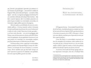 ção, extensão e pós-graduação, suportados por ambiente vir-                               introdução:
tual interativo de aprendizagem – desenvolvido no âmbito do
Programa Tidia, patrocinado pela Fapesp –, associado à mídia                              você  nA universidAde,
digital – entre elas, os programas pedagógicos da Univesp-TV,                             A universidAde em você
um canal aberto dedicado, da Fundação Padre Anchieta –, help
desk e material impresso, além de atividades presenciais em
polos de apoio instalados nas universidades consorciadas, em
instituições e órgãos públicos parceiros do programa.
       Além de ampliar as possibilidades de acesso às univer-
sidades públicas, a Univesp responde também à demanda                  O Programa Univesp – Universidade Virtual do Esta-
de maior qualificação de professores do ensino fundamental      do de São Paulo, concebido pelo governo estadual, por meio
e médio em todo o estado. Nessa área, já estão aprovados –      da Secretaria de Ensino Superior (SES), para desenvolver-se
e em breve serão oferecidos – um curso de pedagogia, pela       e funcionar em parceria com a USP, a Unicamp e a Unesp,
Unesp, e outro de licenciatura em ciências, pela USP. Outros    tem como objetivo contribuir para a expansão do ensino pú-
cursos de graduação e de pós-graduação encontram-se com         blico superior paulista1.
seus projetos em tramitação nas universidades estaduais                Como São Paulo e as universidades constituem um
para breve oferecimento em diferentes áreas do saber.           foco de convergência de estudantes vindos também de ou-
       A Univesp reforça, assim, o papel que as universidades   tras partes do país, a Univesp inscreve-se e, de certo modo,
públicas paulistas têm desempenhado no avanço do conhe-         amplia e enfatiza o papel do estado no cenário das políticas
cimento e na formação de recursos humanos e, ao mesmo           públicas de educação superior com alcance nacional.
tempo, oferece subsídios para que São Paulo marque um                  A estrutura consorciada da Univesp agrega ainda ou-
tento expressivo no processo de ampliação, com qualidade,       tras importantes instituições, entre elas a Fundação Padre
do ensino superior público gratuito no estado.
                                                                1. O programa tem tido a participação de vários colaboradores das diversas insti-
                                                                tuições envolvidas e da própria SES, entre eles a professora Nina Ranieri, secretá-
                                                 josé serrA     ria-adjunta, que contribuiu também para a realização desta publicação, ao lado,
                                                 Governador     entre outros, de Cláudio Salm e Cláudia Izique.


                              8                                                                         9
 