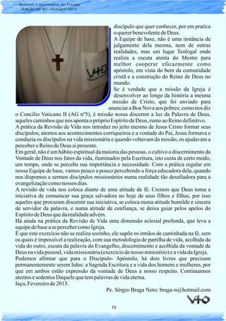 10
discípulo que quer conhecer, por em pratica
oquererbenevolentedeDeus.
A Equipe de base, não é uma instância de
julgamento dela mesma, nem de outras
realidades, mas um lugar Teologal onde
realiza a escuta atenta do Mestre para
melhor cooperar eficazmente como
apóstolo, em vista do bem da comunidade
cristã e a construção do Reino de Deus no
mundo.
Se é verdade que a missão da Igreja é
desenvolver ao longo da história a mesma
missão de Cristo, que foi enviado para
anunciar a Boa Nova aos pobres; como nos diz
o Concílio Vaticano II (AG nº5), é missão nossa discernir a luz da Palavra de Deus,
aquelescaminhosquenos apontao próprioEspíritodeDeus, rumoaoReinodefinitivo.
A prática da Revisão de Vida nos introduz no jeito mesmo de Jesus Cristo formar seus
discípulos; atentos aos acontecimentos corriqueiros e a vontade do Pai, Jesus formava e
conduzia os discípulos na vida missionária e quando voltavam da missão, os ajudavam a
perceberoReinodeDeus aipresente.
Em geral, não é um hábito espiritual da maioria das pessoas, o cultivo o discernimento da
Vontade de Deus nos fatos da vida, iluminados pela Escritura, isto custa de certo modo,
um tempo, onde se perceba sua importância e necessidade. Com a prática regular em
nossa Equipe de base, vamos pouco a pouco percebendo a força educadora dela, quando
nos dispomos a sermos discípulos missionários numa realidade tão desafiadora para a
evangelizaçãocomonossos dias.
A revisão de vida nos coloca diante de uma atitude de fé. Cremos que Deus toma a
iniciativa de comunicar sua graça salvadora no hoje de seus filhos e filhas, por isso
aqueles que procuram discernir sua iniciativa, se coloca numa atitude humilde e sincera
de servidor da palavra, e numa atitude de confiança, se deixa guiar pelos apelos do
EspíritodeDeus quedarealidadeadvém.
Há ainda na prática da Revisão de Vida uma dimensão eclesial profunda, que leva a
equipedebasease percebercomoIgreja.
É que este exercício não se realiza sozinho, ele supõe os irmãos de caminhada na fé, sem
os quais é impossível a realização, com sua metodologia de partilha de vida, acolhida da
vida do outro, escuta da palavra do Evangelho, discernimento e acolhida da vontade de
Deus navidapessoal,vidamissionária(exercíciodenosso ministério)eavidadaIgreja.
Podemos afirmar que para o Discípulo- Apóstolo, há dois livros que precisam
permanentemente serem lidos: a Sagrada Escritura e a vida dos homens e mulheres, por
que em ambos estão expressão da vontade de Deus a nosso respeito. Continuamos
atentosesedentosDaquelequetempalavrasdevidaeterna.
Iaçu,Fevereirode2013.
Pe. Sérgio Braga Neto: braga-n@hotmail.com
Boletim Informativo do Prado
Edição Nº 87 - Outubro 2013
 