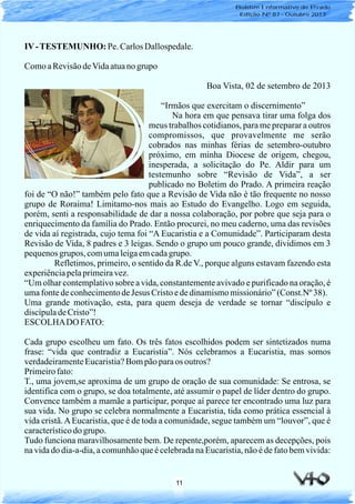 11
IV-TESTEMUNHO: Pe. CarlosDallospedale.
ComoaRevisãodeVidaatuanogrupo
Boa Vista, 02 de setembro de 2013
“Irmãos que exercitam o discernimento”
Na hora em que pensava tirar uma folga dos
meus trabalhos cotidianos, para me preparar a outros
compromissos, que provavelmente me serão
cobrados nas minhas férias de setembro-outubro
próximo, em minha Diocese de origem, chegou,
inesperada, a solicitação do Pe. Aldir para um
testemunho sobre “Revisão de Vida”, a ser
publicado no Boletim do Prado. A primeira reação
foi de “O não!” também pelo fato que a Revisão de Vida não é tão frequente no nosso
grupo de Roraima! Limitamo-nos mais ao Estudo do Evangelho. Logo em seguida,
porém, senti a responsabilidade de dar a nossa colaboração, por pobre que seja para o
enriquecimento da família do Prado. Então procurei, no meu caderno, uma das revisões
de vida aí registrada, cujo tema foi “A Eucaristia e a Comunidade”. Participaram desta
Revisão de Vida, 8 padres e 3 leigas. Sendo o grupo um pouco grande, dividimos em 3
pequenosgrupos, comumaleigaemcadagrupo.
Refletimos, primeiro, o sentido da R.de V., porque alguns estavam fazendo esta
experiênciapelaprimeiravez.
“Um olhar contemplativo sobre a vida, constantemente avivado e purificado na oração, é
umafontedeconhecimentodeJesus Cristoededinamismomissionário”(Const.Nº 38).
Uma grande motivação, esta, para quem deseja de verdade se tornar “discípulo e
discípuladeCristo”!
ESCOLHADO FATO:
Cada grupo escolheu um fato. Os três fatos escolhidos podem ser sintetizados numa
frase: “vida que contradiz a Eucaristia”. Nós celebramos a Eucaristia, mas somos
verdadeiramenteEucaristia?Bompãoparaos outros?
Primeirofato:
T., uma jovem,se aproxima de um grupo de oração de sua comunidade: Se entrosa, se
identifica com o grupo, se doa totalmente, até assumir o papel de líder dentro do grupo.
Convence também a mamãe a participar, porque aí parece ter encontrado uma luz para
sua vida. No grupo se celebra normalmente a Eucaristia, tida como prática essencial à
vida cristã.AEucaristia, que é de toda a comunidade, segue também um “louvor”, que é
característicodo grupo.
Tudo funciona maravilhosamente bem. De repente,porém, aparecem as decepções, pois
na vida do dia-a-dia, a comunhão que é celebrada na Eucaristia, não é de fato bem vivida:
Boletim Informativo do Prado
Edição Nº 87 - Outubro 2013
 
