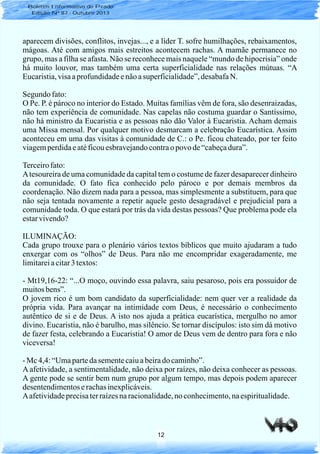 12
aparecem divisões, conflitos, invejas..., e a líder T. sofre humilhações, rebaixamentos,
mágoas. Até com amigos mais estreitos acontecem rachas. A mamãe permanece no
grupo, mas a filha se afasta. Não se reconhece mais naquele “mundo de hipocrisia” onde
há muito louvor, mas também uma certa superficialidade nas relações mútuas. “A
Eucaristia,visaaprofundidadeenãoasuperficialidade”,desabafaN.
Segundo fato:
O Pe. P. é pároco no interior do Estado. Muitas famílias vêm de fora, são desenraizadas,
não tem experiência de comunidade. Nas capelas não costuma guardar o Santíssimo,
não há ministro da Eucaristia e as pessoas não dão Valor à Eucaristia. Acham demais
uma Missa mensal. Por qualquer motivo desmarcam a celebração Eucarística. Assim
aconteceu em uma das visitas à comunidade de C.: o Pe. ficou chateado, por ter feito
viagemperdidaeatéficouesbravejandocontraopovo de“cabeçadura”.
Terceirofato:
Atesoureira de uma comunidade da capital tem o costume de fazer desaparecer dinheiro
da comunidade. O fato fica conhecido pelo pároco e por demais membros da
coordenação. Não dizem nada para a pessoa, mas simplesmente a substituem, para que
não seja tentada novamente a repetir aquele gesto desagradável e prejudicial para a
comunidade toda. O que estará por trás da vida destas pessoas? Que problema pode ela
estarvivendo?
ILUMINAÇÃO:
Cada grupo trouxe para o plenário vários textos bíblicos que muito ajudaram a tudo
enxergar com os “olhos” de Deus. Para não me encompridar exageradamente, me
limitareiacitar3textos:
- Mt19,16-22: “...O moço, ouvindo essa palavra, saiu pesaroso, pois era possuidor de
muitosbens”.
O jovem rico é um bom candidato da superficialidade: nem quer ver a realidade da
própria vida. Para avançar na intimidade com Deus, é necessário o conhecimento
autêntico de si e de Deus. A isto nos ajuda a prática eucarística, mergulho no amor
divino. Eucaristia, não é barulho, mas silêncio. Se tornar discípulos: isto sim dá motivo
de fazer festa, celebrando a Eucaristia! O amor de Deus vem de dentro para fora e não
viceversa!
- Mc 4,4:“Umapartedasementecaiuabeirado caminho”.
A afetividade, a sentimentalidade, não deixa por raízes, não deixa conhecer as pessoas.
A gente pode se sentir bem num grupo por algum tempo, mas depois podem aparecer
desentendimentoserachasinexplicáveis.
Aafetividadeprecisaterraízesnaracionalidade,noconhecimento,naespiritualidade.
Boletim Informativo do Prado
Edição Nº 87 - Outubro 2013
 