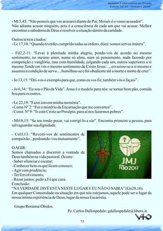 13
- Mt 5,45:“Nãopenseisquevos acusareidiantedoPai;Moisés éovosso acusador”.
Não adianta acusar ninguém, pois é a consciência de cada um que vai acusar. Melhor
encontrarasabedoriadeDeus eresolverasituaçãodentrodacaridade.
Outros textoscitados:
- Lc17,10:“Quandotiverdescumpridotodasas ordens, dizei:somos servos inúteis”.
- Fil2,2-11: “Levai à plenitude minha alegria, pondo-vos de acordo no mesmo
sentimento, no mesmo amor, numa só alma, num só pensamento, nada fazendo por
competição e vanglória, mas com humildade, julgando cada um, outros superiores a si
mesmo.Tende em vós o mesmo sentimento de Cristo Jesus:..., esvaziou-se a si mesmo e
assumiuacondiçãodeservo..., humilhou-seefoiobedienteatéamorteemortedecruz”.
- Jo 13,15:“Dei-voso exemploparaque,comoeuvos fiz,tambémvós o façais”.
- Jo 6,34: “Eu sou o Pão da Vida”. Jesus é o modelo para nós: se tornar bom pão, comida
boaparaos outros.
- Lc22,19:“Fazeiistoemminhamemória”.
- Const.Nº 2:“Foio mistériodaEncarnaçãoquemeconverteu”.
- Const. Nº 9:“IrcomCristoaoPresépio,paraaínos fazermospobres”.
- Mt18,15: “Se teu irmão pecar, vai corrigi-lo a sós”. Encontra primeiro a pessoa, para
salvaguardarsua dignidade.
- Col3,13: “Revesti-vos de sentimentos de
compaixão...perdoando-vosmutuamente”.
OAGIR:
Somos chamados a discernir a vontade de
Deus tambémnavidapastoral.Ocorre:
- Sabersilenciareescutar;
- Conhecerbemos queficamconosco;
- Agir comprudência;
- TerEnvolvimento;
- Rezarjuntos:pediraFéquecura.
Conclusão:
“NAVERDADE JAVÉ ESTÁNESTELUGAR EEU NÃO O SABIA” (Gn28,16).
Em qualquer Comunidade ou situação em que nós estejamos, aquele pode ser o lugar da
nossa íntimaexperiênciadeDeus, lugardanossa Eucaristia.
Grupo RoraimaÓbidos.
Pe. CarlosDallospedale:gdallospedale@libero.it.
Boletim Informativo do Prado
Edição Nº 87 - Outubro 2013
 