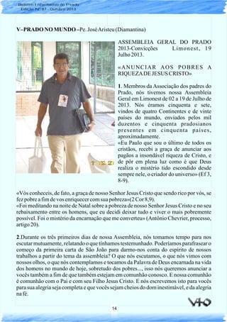 14
V–PRADO NO MUNDO –Pe. JoséAristeu(Diamantina)
ASSEMBLEIA GERAL DO PRADO
2013-Convicções Limonest, 19
Julho 2013.
«ANUNCIAR AOS POBRES A
RIQUEZADE JESUS CRISTO»
1. Membros da Associação dos padres do
Prado, nós tivemos nossa Assembleia
Geral em Limonest de 02 a 19 de Julho de
2013. Nós éramos cinquenta e sete,
vindos de quatro Continentes e de vinte
países do mundo, enviados pelos mil
duzentos e cinquenta pradosianos
presentes em cinquenta países,
aproximadamente.
«Eu Paulo que sou o último de todos os
cristãos, recebi a graça de anunciar aos
pagãos a insondável riqueza de Cristo, e
de pôr em plena luz como é que Deus
realiza o mistério tido escondido desde
sempre nele, o criador do universo» (Ef 3,
8-9).
«Vós conheceis, de fato, a graça de nosso Senhor Jesus Cristo que sendo rico por vós, se
fezpobreafimdevos enriquecercomsua pobreza»(2Cor 8,9).
«Foi meditando na noite de Natal sobre a pobreza de nosso Senhor Jesus Cristo e no seu
rebaixamento entre os homens, que eu decidi deixar tudo e viver o mais pobremente
possível. Foi o mistério da encarnação que me converteu» (Antônio Chevrier, processo,
artigo20).
2.Durante os três primeiros dias de nossa Assembleia, nós tomamos tempo para nos
escutar mutuamente, relatando o que tínhamos testemunhado. Poderíamos parafrasear o
começo da primeira carta de São João para darmo-nos conta do espírito de nossos
trabalhos a partir do tema da assembleia? O que nós escutamos, o que nós vimos com
nossos olhos, o que nós contemplamos e tocamos da Palavra de Deus encarnada na vida
dos homens no mundo de hoje, sobretudo dos pobres..., isso nós queremos anunciar a
vocês também a fim de que também estejam em comunhão conosco. E nossa comunhão
é comunhão com o Pai e com seu Filho Jesus Cristo. E nós escrevemos isto para vocês
para sua alegria seja completa e que vocês sejam cheios do dom inestimável, e da alegria
nafé.
Boletim Informativo do Prado
Edição Nº 87 - Outubro 2013
 