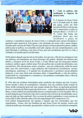 15
I - Com os pobres, nós
acolhemos a riqueza de
Jesus Cristo
3. A riqueza de Jesus Cristo
nos é revelada pela fé, dada
por graça, como um belo
presente de Deus a fim de que
nós o anunciemos a todos os
homens (Rom 1, 1-9; Ef 3, 8-
9). Como São Paulo nós
podemos dizer que nós
recebemos a graça de
conhecer a insondável riqueza de Jesus Cristo e o chamado para sermos discípulos e
apóstolos para anunciá-la. Esta graça e este chamado são nossa vida e nossa alegria.
Guiados pelo carisma de Padre Chevrier que desejava formar apóstolos pobres e padres
pobres para os pobres, na comunhão com toda a Igreja, nós nos comprometemos, com
toda liberdade e confiança, com Jesus Cristo, pois nós acreditamos que Ele é a vida, a
VerdadeeoCaminhoquelevaàSalvação.
4.Discípulos daquele que por nós se fez pobre, rico que era, a fim de nos enriquecer com
sua pobreza, nós desejamos nos fazer próximos dos pobres. Quando nós falamos dos
pobres, o fazemos na fé em Jesus Cristo, o Único Mestre que nós buscamos melhor
conhecer, melhor seguir, melhor amar. Pois dos pobres não se pode dar definições, mas
encontrá-los. Eles são pessoas, rostos, corações... que nós conhecemos, estão do nosso
lado, com eles convivemos e cujas pobrezas são inumeráveis (econômicas, sociais,
psicológicas, espirituais...). E quando nós reconhecemos e aceitamos nossas próprias
pobrezas, é-nos mais fácil estar próximos deles. Compartilhando a vida dos pobres,
conhecendo-os, respeitando-os e amando-os, nós podemos contemplar neles a obra de
Deus quenos ultrapassa.
5. «Nós não nos sentimos intimidados pelas condições dos tempos que nós vivemos.
Nosso mundo é cheio de contradições e desafios, mas ele continua sendo criação de
Deus, ferido certamente pelo mal, mas sempre amado por Deus, no qual pode germinar
de novo a semente da Palavra para dar fruto novo... com a contemplação do mistério de
Deus, o outro símbolo de autenticidade da nova evangelização é o rosto do pobre. Pôr-se
ao lado daquele que é ferido da vida, não é somente um exercício de sociabilidade, mas é
antes de tudo um fato espiritual. Pois, no rosto do pobre resplandece o rosto mesmo de
Cristo(Mt 25,40)» (Sínodo sobre aNova Evangelização2012, números6e12).
6.Os pobres frequentemente são aquelas e aqueles que nos incomodam, que nos
importunam... Assim, eles nos lembram de que Jesus Cristo ele mesmo, tomou esta
atitude de pobre que incomoda, que perturba a ordem social e as consciências tranquilas
Boletim Informativo do Prado
Edição Nº 87 - Outubro 2013
 